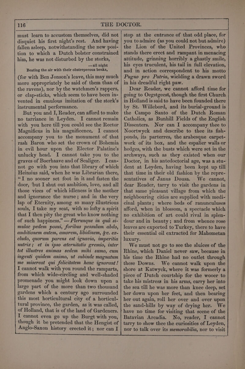must learn to accustom themselves, did not disquiet his first night’s rest. And having fallen asleep, notwithstanding the new posi- tion to which a Dutch bolster constrained him, he was not disturbed by the storks, —all night Beating the air with their obstreperous beaks, (for with Ben Jonson’s leave, this may much more appropriately be said of them than of the ravens), nor by the watchmen’s rappers, or clap-sticks, which seem to have been in- vented in emulous imitation of the stork’s instrumental performance. But you and I, Reader, can afford to make no tarriance in Leyden. I cannot remain with you here till you could see the Rector Maenificus in his magnificence, I cannot accompany you to the monument of that rash Baron who set the crown of Bohemia in evil hour upon the Elector Palatine’s unlucky head. I cannot take you to the graves of Boerhaave and of Scaliger. I can- not go with you into that library of which Heinsius said, when he was Librarian there, “T no sooner set foot in it and fasten the door, but I shut out ambition, love, and all those vices of which idleness is the mother and ignorance the nurse; and in the very lap of Eternity, among so many illustrious souls, I take my seat, with so lofty a spirit that I then pity the great who know nothing of such happiness.” — Plerunque in qua si- mulac pedem posui, foribus pessulum abdo, ambitionem autem, amorem, libidinem, Sc. ex- cludo, quorum parens est ignavia, imperitia nutrix ; et in ipso e@ternitatis gremio, inter tot illustres animas sedem mihi sumo, cum ingenti quidem animo, ut subinde magnatum me misereat qui felicitatem hance ignorant ! I cannot walk with you round the ramparts, from which wide-circling and well-shaded promenade you might look down upon a large part of the more than two thousand gardens which a century ago surrounded this most horticultural city of a horticul- tural province, the garden, as it was called, of Holland, that is of the land of Gardeners. I cannot even go up the Burgt with you, though it be pretended that the Hengist of Anglo-Saxon history erected it; nor can I stop at the entrance of that odd place, for you toadmire (as you could not but admire) the Lion of the United Provinces, who stands there erect and rampant in menacing attitude, grinning horribly a ghastly smile, his eyes truculent, his tail in full elevation, and in action correspondent to his motto Pugno pro Patria, wielding a drawn sword in his dreadful right paw. Dear Reader, we cannot afford time for going to Oegstgeest, though the first Church in Holland is said to have been founded there by St. Willebord, and its burial-ground is the Campo Santo of the Dutch Roman Catholics, as Bunhill Fields of the English Dissenters. Nor can I accompany thee to Noortwyck and describe to thee its fish- ponds, its parterres, the arabesque carpet- work of its box, and the espalier walls or hedges, with the busts which were set in the archways, such as they existed when our Doctor, in his antedoctorial age, was a stu- dent at Leyden, having been kept up till that time in their old fashion by the repre- sentatives of Janus Dousa. We cannot, dear Reader, tarry to visit the gardens in that same pleasant village from which the neighbouring cities are supplied with medi- cinal plants; where beds of ranunculuses afford, when in blossom, a spectacle which no exhibition of art could rival in splen- dour and in beauty ; and from whence rose leaves are exported to Turkey, there to have their essential oil extracted for Mahometan luxury. We must not go to see the sluices of the Rhine, which Daniel never saw, because in his time the Rhine had no outlet through these Downs. We cannot walk upon the shore at Katwyck, where it was formerly a piece of Dutch courtship for the wooer to take his mistress in his arms, carry her into the sea till he was more than knee deep, set her down upon her feet, and then bearing her out again, roll her over and over upon the sand-hills by way of drying her. We Batavian Arcadia. No, reader, I cannot tarry to show thee the curiosities of Leyden, nor to talk over its memorabilia, nor to visit