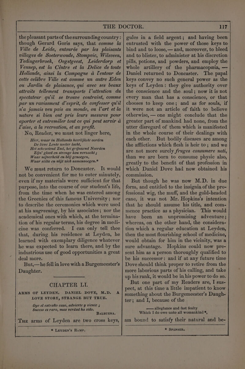 THE DOCTOR. gules in a field argent; and having been entrusted with the power of those keys to bind and to loose,— and, moreover, to bleed and to blister, to administer at his discretion pills, potions, and powders, and employ the whole artillery of the pharmacopeia, — Daniel returned to Doncaster. The papal keys convey no such general power as the keys of Leyden: they give authority over the conscience and the soul; now it is not every man that has a conscience, or that chooses to keep one; and as for souls, if it were not an article of faith to believe otherwise, — one might conclude that the greater part of mankind had none, from the utter disregard of them which is manifested in the whole course of their dealings with each other. But bodily diseases are among the afflictions which flesh is heir to; and we are not more surely fruges consumere nati, than we are born to consume physic also, greatly to the benefit of that profession in which Daniel Dove had now obtained his commission. But though he was now M.D. in due form, and entitled to the insignia of the pro- fessional wig, the muff, and the gold-headed cane, it was not Mr. Hopkins’s intention that he should assume his title, and com- mence practice as a physician. This would have been an unpromising adventure; whereas, on the other hand, the considera- tion which a regular education at Leyden, then the most flourishing school of medicine, would obtain for him in the vicinity, was a sure advantage. Hopkins could now pre- sent him as a person thoroughly qualified to be his successor: and if at any future time Dove should think proper to retire from the more laborious parts of his calling, and take up his rank, it would be in his power to do so. But one part of my Readers are, I sus- pect, at this time a little impatient to know something about the Burgemeester’s Daugh- ter; and I, because of the the pleasant parts of thesurrounding country : though Gerard Goris says, that comme la Ville de Leide, entourée par les plaisants villages de Soeterwoude, Stompvic, Wilsveen, Tedingerbroek,- Oegstgeest, Leiderdorp et Vennep, est la Céntre et la Delice de toute HHollande, ainsi la Campagne a Tentour de cette celebre Ville est comme un autre Eden ou Jardin de plaisance, qui avec ses beaux attraits tellement transporte l’attention du spectateur quwil se trouve contraint, comme par un ravissment d’esprit, de confesser quil n'a jamais veu pais au monde, ou Wart et la nature st bien ont pris leurs mesures pour aporter et entreméler tout ce qui peut servir a aise, a la recreation, et au profit. No, Reader, we must not linger here, Hier, waar in Hollands heerlijkste oorden De lieve Lente zoveter lacht, Het schroetend Zud, het grijnzend Noorden Zijn’ gloed en strenge kou verzacht ; Waar nijverheid en blij genoegen, Waar siilte en vlijt xich samenvoegen.* We must return to Doncaster. It would not be convenient for me to enter minutely, even if my materials were sufficient for that purpose, into the course of our students life, from the time when he was entered among the Greenies of this famous University; nor to describe the ceremonies which were used at his ungreening, by his associates; nor the academical ones with which, at the termina- tion of his regular terms, his degree in medi- cine was conferred. I can only tell thee that, during his residence at Leyden, he learned with exemplary diligence whatever he was expected to learn there, and by the industrious use of good opportunities a great deal more. But,—he fell in love with a Burgemeester’s Daughter. CHAPTER LI. ARMS OF LEYDEN. DANIEL DOVE, M.D. A LOVE STORY, STRANGE BUT TRUE. Oye el extraiio caso, advierte y siente ; Suceso es raro, mas verdad ha sido. BaLBUENA. Tue arms of Leyden are two cross keys, — allegfance and fast fealty Which I do owe unto all womankind *, am bound to satisfy their natural and be- * SPENSER. * LEYDEN’S RAMP.