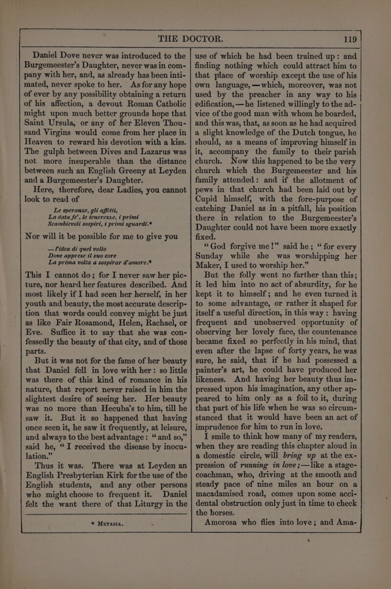 Daniel Dove never was introduced to the Burgemeester’s Daughter, never was in com- pany with her, and, as already has been inti- mated, never spoke to her. As for any hope of ever by any possibility obtaining a return of his affection, a devout Roman Catholic might upon much better grounds hope that Saint Ursula, or any of Ker Eleven Thou- sand Virgins would come from her place in Heaven to reward his devotion with a kiss. The gulph between Dives and Lazarus was not more insuperable than the distance between such an English Greeny at Leyden and a Burgemeester’s Daughter. Here, therefore, dear Ladies, you cannot look to read of Le speranze, gli affetti, La data fe’, le tenerexze, t primi Scambievoli sospirt, ¢ primi sguardt.* Nor will it be possible for me to give you — idea di quel volto Dove apprese tl suo core La prima volta a sospirar d@’amore.* This I cannot do; for I never saw her pic- ture, nor heard her features described. And most likely if I had seen her herself, in her youth and beauty, the most accurate descrip- tion that words could convey might be just as like Fair Rosamond, Helen, Rachael, or Eve. Suffice it to say that she was con- fessedly the beauty of that city, and of those parts. But it was not for the fame of her beauty that Daniel fell in love with her: so little was there of this kind of romance in his nature, that report never raised in him the slightest desire of seeing her. Her beauty was no more than Hecuba’s to him, till he saw it. But it so happened that having once seen it, he saw it frequently, at leisure, and always to the best advantage: “and so,” said he, “I received the disease by inocu- lation.” Thus it was. There was at Leyden an English Presbyterian Kirk for the use of the English students, and any other persons who might choose to frequent it. Daniel felt the want there of that Liturgy in the * METASIA, 4 119 use of which he had been trained up: and finding nothing which could attract him to that place of worship except the use of his own language,—which, moreover, was not used by the preacher in any way to his edification, —he listened willingly to the ad- vice of the good man with whom he boarded, and this was, that, as soon as he had acquired a slight knowledge of the Dutch tongue, he should, as a means of improving himself in it, accompany the family to their parish church. Now this happened to be the very church which the Burgemeester and _ his family attended: and if the allotment of pews in that church had been laid out by Cupid himself, with the fore-purpose of catching Daniel as in a pitfall, his position there in relation to the Burgemeester’s Daughter could not have been more exactly fixed. “God forgive me!” said he; “ for every Sunday while she was worshipping her Maker, I used to worship her.” But the folly went no farther than this; it led him into no act of absurdity, for he kept it to himself; and he even turned it to some advantage, or rather it shaped for itself a useful direction, in this way : having frequent and unobserved opportunity of observing her lovely face, the countenance became fixed so perfectly in his mind, that even after the lapse of forty years, he was sure, he said, that if he had possessed a painter’s art, he could have produced her likeness. And having her beauty thus im- pressed upon his imagination, any other ap- peared to him only as a foil to it, during that part of his life when he was so circum- stanced that it would have been an act of imprudence for him to run in love. I smile to think how many of my readers, when they are reading this chapter aloud in a domestic circle, will bring up at the ex- pression of running in love ;—like a stage- coachman, who, driving at the smooth and steady pace of nine miles an hour on a macadamised road, comes upon some acci- dental obstruction only just in time to check the horses. Amorosa who flies into love; and Ama-