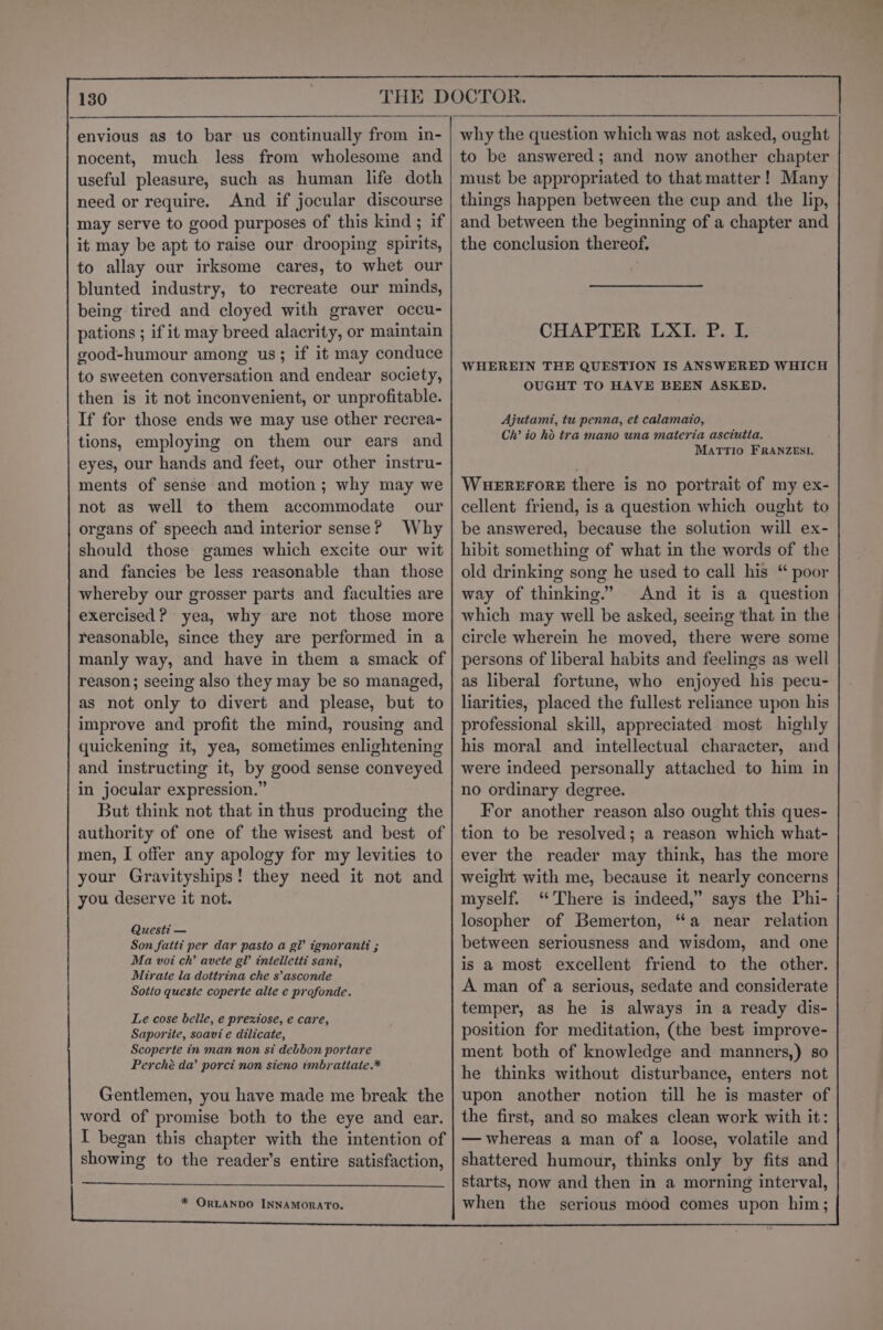 envious as to bar us continually from in- nocent, much less from wholesome and useful pleasure, such as human life doth need or require. And if jocular discourse may serve to good purposes of this kind ; if it may be apt to raise our drooping spirits, to allay our irksome cares, to whet our blunted industry, to recreate our minds, being tired and cloyed with graver occu- pations ; if it may breed alacrity, or maintain good-humour among us; if it may conduce to sweeten conversation and endear society, then is it not inconvenient, or unprofitable. If for those ends we may use other recrea- tions, employing on them our ears and eyes, our hands and feet, our other instru- ments of sense and motion; why may we not as well to them accommodate our organs of speech and interior sense? Why should those games which excite our wit and fancies be less reasonable than those whereby our grosser parts and faculties are exercised? yea, why are not those more reasonable, since they are performed in a manly way, and have in them a smack of reason; seeing also they may be so managed, as not only to divert and please, but to improve and profit the mind, rousing and quickening it, yea, sometimes enlightening and instructing it, by good sense conveyed in jocular expression.” But think not that in thus producing the authority of one of the wisest and best of men, I offer any apology for my levities to your Gravityships! they need it not and you deserve it not. Questi — Son fatti per dar pasto a gl ignorant: ; Ma voi ch’ avete gl intelletti sani, Mirate la dottrina che s’asconde Sotto queste coperte alte e profonde. Le cose belle, e prexiose, e care, Saporite, soavi e dilicate, Scoperte in man non si debbon portare Perché da’ porci non sieno imbratiate.* Gentlemen, you have made me break the word of promise both to the eye and ear. I began this chapter with the intention of showing to the reader’s entire satisfaction, why the question which was not asked, ought to be answered; and now another chapter must be appropriated to that matter! Many things happen between the cup and the lip, and between the beginning of a chapter and the conclusion thereof. CHAPTER LXI. P. L WHEREIN THE QUESTION IS ANSWERED WHICH OUGHT TO HAVE BEEN ASKED. Ajutami, tu penna, et calamaio, Ch’ io hd tra mano una materia asciutia. MATTIO FRANZESI. Wuererore there is no portrait of my ex- cellent friend, is a question which ought to be answered, because the solution will ex- hibit something of what in the words of the old drinking song he used to call his “ poor way of thinking.” And it is a question which may well be asked, seeing that in the circle wherein he moved, there were some persons of liberal habits and feelings as well as liberal fortune, who enjoyed his pecu- liarities, placed the fullest reliance upon his professional skill, appreciated most highly his moral and intellectual character, and were indeed personally attached to him in no ordinary degree. For another reason also ought this ques- tion to be resolved; a reason which what- ever the reader may think, has the more weight with me, because it nearly concerns myself. ‘There is indeed,” says the Phi- losopher of Bemerton, “a near relation between seriousness and wisdom, and one is a most excellent friend to the other. A man of a serious, sedate and considerate temper, as he is always in a ready dis- position for meditation, (the best improve- ment both of knowledge and manners,) so he thinks without disturbance, enters not upon another notion till he is master of the first, and so makes clean work with it: — whereas a man of a loose, volatile and shattered humour, thinks only by fits and starts, now and then in a morning interval, when the serious mood comes upon him;