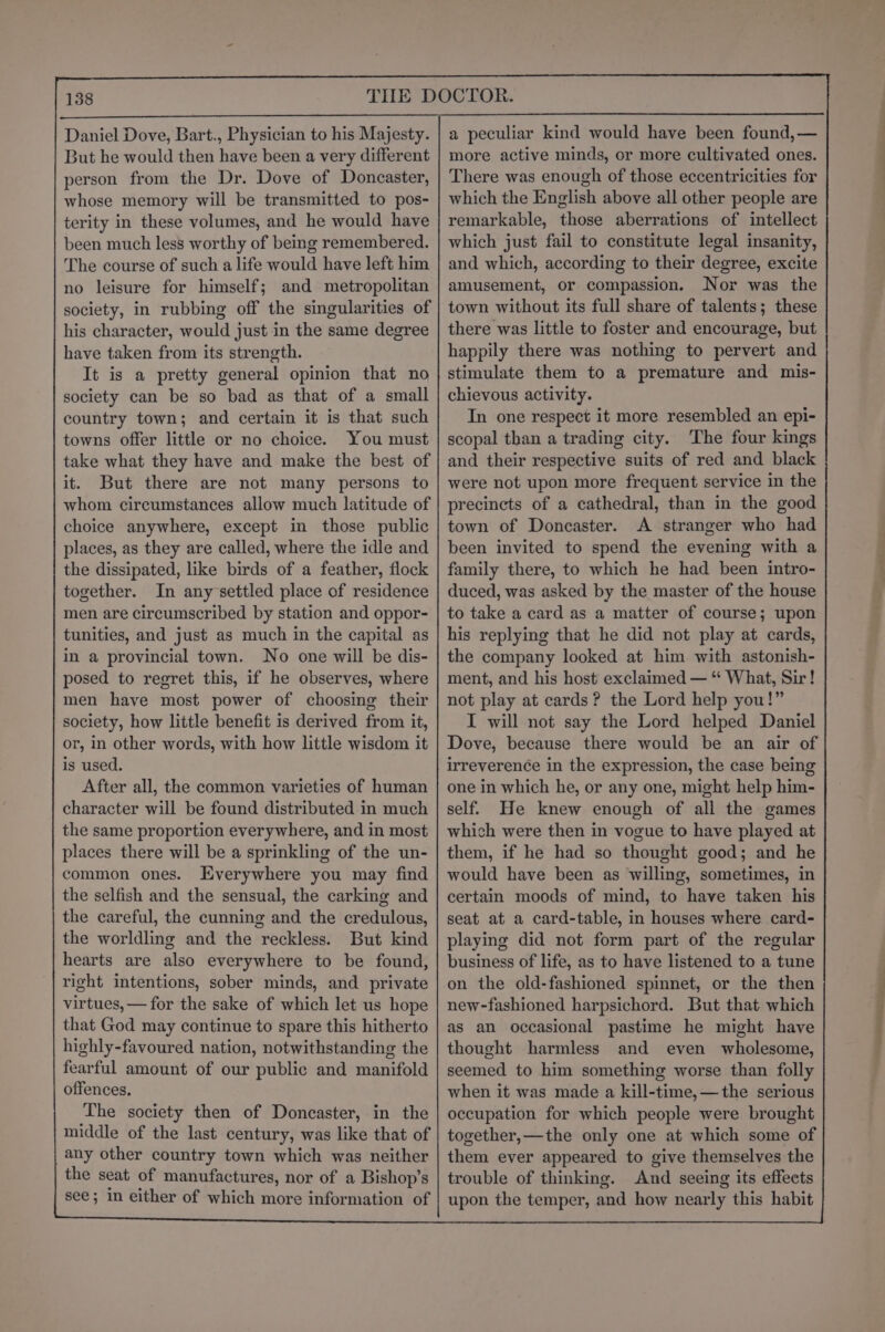 Daniel Dove, Bart., Physician to his Majesty. But he would then have been a very different person from the Dr. Dove of Doncaster, whose memory will be transmitted to pos- terity in these volumes, and he would have been much less worthy of being remembered. The course of such a life would have left him no leisure for himself; and metropolitan society, in rubbing off the singularities of his character, would just in the same degree have taken from its strength. It is a pretty general opinion that no society can be so bad as that of a small country town; and certain it is that such towns offer little or no choice. You must take what they have and make the best of it. But there are not many persons to whom circumstances allow much latitude of choice anywhere, except in those public places, as they are called, where the idle and the dissipated, like birds of a feather, flock together. In any settled place of residence men are circumscribed by station and oppor- tunities, and just as much in the capital as in a provincial town. No one will be dis- posed to regret this, if he observes, where men have most power of choosing their society, how little benefit is derived from it, or, in other words, with how little wisdom it is used. After all, the common varieties of human character will be found distributed in much the same proportion everywhere, and in most places there will be a sprinkling of the un- common ones. Everywhere you may find the selfish and the sensual, the carking and the careful, the cunning and the credulous, the worldling and the reckless. But kind hearts are also everywhere to be found, right intentions, sober minds, and private virtues, — for the sake of which let us hope that God may continue to spare this hitherto highly-favoured nation, notwithstanding the fearful amount of our public and manifold offences. The society then of Doncaster, in the middle of the last century, was like that of any other country town which was neither the seat of manufactures, nor of a Bishop’s see; in either of which more information of a peculiar kind would have been found,— more active minds, or more cultivated ones. There was enough of those eccentricities for which the English above all other people are remarkable, those aberrations of intellect which just fail to constitute legal insanity, and which, according to their degree, excite amusement, or compassion. Nor was the town without its full share of talents; these there was little to foster and encourage, but happily there was nothing to pervert and stimulate them to a premature and mis- chievous activity. In one respect it more resembled an epi- scopal than a trading city. The four kings and their respective suits of red and black were not upon more frequent service in the precincts of a cathedral, than in the good town of Doncaster. A stranger who had been invited to spend the evening with a family there, to which he had been intro- duced, was asked by the master of the house to take a card as a matter of course; upon his replying that he did not play at cards, the company looked at him with astonish- ment, and his host exclaimed — “ What, Sir! not play at cards? the Lord help you!” I will not say the Lord helped Daniel Dove, because there would be an air of irreverence in the expression, the case being one in which he, or any one, might help him- self. He knew enough of all the games which were then in vogue to have played at them, if he had so thought good; and he would have been as willing, sometimes, in certain moods of mind, to have taken his seat at a card-table, in houses where card- playing did not form part of the regular business of life, as to have listened to a tune on the old-fashioned spinnet, or the then new-fashioned harpsichord. But that which as an occasional pastime he might have thought harmless and even wholesome, seemed to him something worse than folly when it was made a kill-time,—the serious occupation for which people were brought together,—the only one at which some of them ever appeared to give themselves the trouble of thinking. And seeing its effects upon the temper, and how nearly this habit