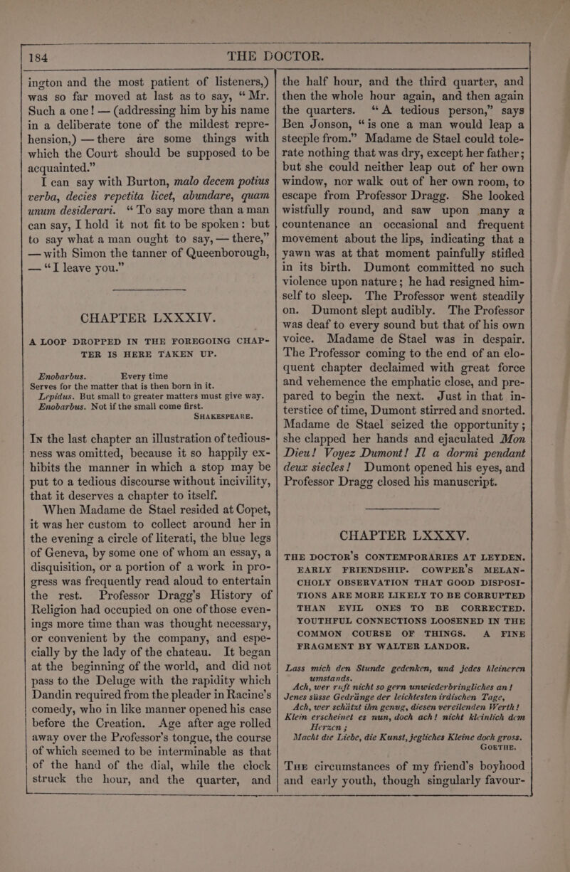 i ne ington and the most patient of listeners,) was so far moved at last as to say, “ Mr. Such a one! — (addressing him by his name in a deliberate tone of the mildest repre- hension,) —there are some things with which the Court should be supposed to be acquainted.” I can say with Burton, malo decem potius verba, decies repetita licet, abundare, quam unum desiderari. ‘To say more than aman can say, [ hold it not fit to be spoken: but to say what a man ought to say, — there,” — with Simon the tanner of Queenborough, — “TI leave you.” CHAPTER LXXXIV. A LOOP DROPPED IN THE FOREGOING CHAP- TER IS HERE TAKEN UP. Enobarbus. Every time Serves for the matter that is then born in it. Lepidus. But small to greater matters must give way. Enobarbus. Not if the small come first. SHAKESPEARE. In the last chapter an illustration of tedious- ness was omitted, because it so happily ex- hibits the manner in which a stop may be put to a tedious discourse without incivility, that it deserves a chapter to itself. When Madame de Stael resided at Copet, it was her custom to collect around her in the evening a circle of literati, the blue legs of Geneva, by some one of whom an essay, a disquisition, or a portion of a work in pro- gress was frequently read aloud to entertain the rest. Professor Dragg’s History of Religion had occupied on one of those even- ings more time than was thought necessary, or convenient by the company, and espe- cially by the lady of the chateau. It began at the beginning of the world, and did not pass to the Deluge with the rapidity which Dandin required from the pleader in Racine’s comedy, who in like manner opened his case before the Creation. Age after age rolled away over the Professor’s tongue, the course of which seemed to be interminable as that of the hand of the dial, while the clock struck the hour, and the quarter, and the half hour, and the third quarter, and then the whole hour again, and then again the quarters. “A tedious person,” says Ben Jonson, “is one a man would leap a steeple from.” Madame de Stael could tole- rate nothing that was dry, except her father ; but she could neither leap out of her own window, nor walk out of her own room, to escape from Professor Dragg. She looked wistfully round, and saw upon many a countenance an occasional and frequent movement about the lips, indicating that a yawn was at that moment painfully stifled in its birth. Dumont committed no such violence upon nature; he had resigned him- self to sleep. The Professor went steadily on. Dumont slept audibly. The Professor was deaf to every sound but that of his own voice. Madame de Stael was in despair. The Professor coming to the end of an elo- quent chapter declaimed with great force and vehemence the emphatic close, and pre- pared to begin the next. Just in that in- terstice of time, Dumont stirred and snorted. Madame de Stael seized the opportunity ; she clapped her hands and ejaculated Mon Dieu! Voyez Dumont! Il a dormi pendant deux siecles! Dumont opened his eyes, and Professor Dragg closed his manuscript. CHAPTER LXXXY. THE DOCTOR'S CONTEMPORARIES AT LEYDEN. EARLY FRIENDSHIP. COWPER’S MELAN- CHOLY OBSERVATION THAT GOOD DISPOSI- TIONS ARE MORE LIKELY TO BE CORRUPTED THAN EVIL ONES TO BE CORRECTED. YOUTHFUL CONNECTIONS LOOSENED IN THE COMMON COURSE OF THINGS. A FINE FRAGMENT BY WALTER LANDOR. Lass mich den Stunde gedenken, und jedes hleineren umstands. Ach, wer ruft nicht so gern unwiederbringliches an! Jenes siisse Gedrange der leichtestenirdischen Tage, Ach, wer schatxt thn genug, diesen vereilenden Werth ! Klein erscheinet es nun, doch ach! nicht kleinlich dem Herzen ; Macht die Liebe, die Kunst, jegliches Kleine doch gross. GOETHE. Tue circumstances of my friend’s boyhood it