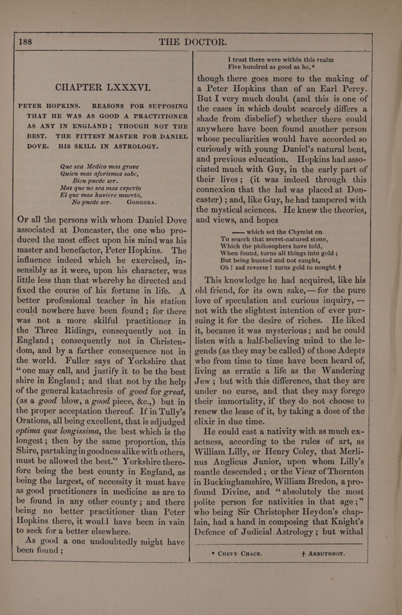 CHAPTER LXXXVI. REASONS FOR SUPPOSING THAT HE WAS AS GOOD A PRACTITIONER AS ANY IN ENGLAND; THOUGH NOT THE BEST. THE FITTEST MASTER FOR DANIEL DOVE. HIS SKILL IN ASTROLOGY. PETER HOPKINS. Que sea Medico mas grave Quien mas aforismos sabe, Bien puede ser. Mas que no sea mas experto El que mas huviere muerto, No puede ser. GONGORA. Or al] the persons with whom Daniel Dove associated at Doncaster, the one who pro- duced the most effect upon his mind was his master and benefactor, Peter Hopkins. The influence indeed which he exercised, in- sensibly as it were, upon his character, was little less than that whereby he directed and fixed the course of his fortune in life. A better professional teacher in his station could nowhere have been found; for there was not a more skilful practitioner in the Three Ridings, consequently not in England; consequently not in Christen- dom, and by a farther consequence not in the world. Fuller says of Yorkshire that “one may call, and justify it to be the best shire in England; and that not by the help of the general katachresis of good for great, (as a good blow, a good piece, &amp;c.,) but in the proper acceptation thereof. If in Tully’s Orations, all being excellent, that is adjudged optima que longissima, the best which is the longest ; then by the same proportion, this Shire, partaking in goodness alike with others, must be allowed the best.” Yorkshire there- fore being the best county in England, as being the largest, of necessity it must have as good practitioners in medicine as are to be found in any other county; and there being no better practitioner than Peter Hopkins there, it would have been in vain to seek for a better elsewhere. As good a one undoubtedly might have been found ; I trust there were within this realm Five hundred as good as he, * though there goes more to the making of a Peter Hopkins than of an Earl Percy. But I very much doubt (and this is one of the cases in which doubt scarcely differs a shade from disbelief) whether there could anywhere have been found another person whose peculiarities would have accorded so curiously with young Daniel’s natural bent, and previous education. Hopkins had asso- ciated much with Guy, in the early part of their lives; (it was indeed through this connexion that the lad was placed at Don- caster) ; and, like Guy, he had tampered with the mystical sciences. He knew the theories, and views, and hopes — which set the Chymist on To search that secret-natured stone, Which the philosophers have told, When found, turns all things into gold ; But being hunted and not caught, Oh! sad reverse! turns gold to nought. ¢ This knowledge he had acquired, like his old friend, for its own sake,—for the pure love of speculation and curious inquiry, — not with the slightest intention of ever pur- suing it for the desire of riches. He liked it, because it was mysterious; and he could listen with a half-believing mind to the le- gends (as they may be called) of those Adepts who from time to time have been heard of, living as erratic a life as the Wandering Jew ; but with this difference, that they are under no curse, and that they may forego their immortality, if they do not choose to renew the lease of it, by taking a dose of the elixir in due time. He could cast a nativity with as much ex- actness, according to the rules of art, as William Lilly, or Henry Coley, that Merli- nus Anglicus Junior, upon whom Lilly’s mantle descended ; or the Vicar of Thornton | in Buckinghamshire, William Bredon, a pro- found Divine, and “absolutely the most polite person for nativities in that age;” who being Sir Christopher Heydon’s chap- lain, had a hand in composing that Knight’s Defence of Judicial Astrology ; but withal * CHEVY CHACE. + ARBUTHNOT. |