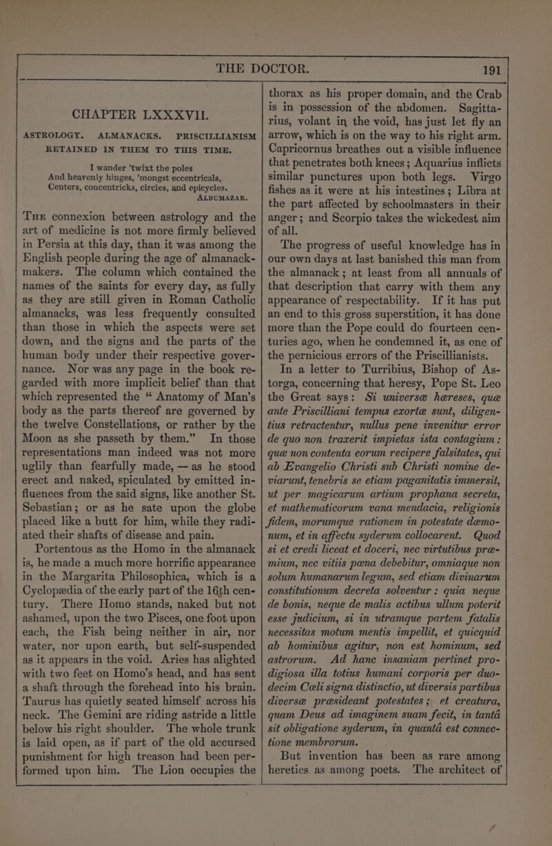 CHAPTER LXXXVIL. ASTROLOGY. ALMANACKS. PRISCILLIANISM RETAINED IN THEM TO THIS TIME. I wander ’twixt the poles And heavenly hinges, ’mongst eccentricals, Centers, concentricks, circles, and epicycles. ALBUMAZAR. THE connexion between astrology and the art of medicine is not more firmly believed in Persia at this day, than it was among the English people during the age of almanack- makers. The column which contained the names of the saints for every day, as fully as they are still given in Roman Catholic almanacks, was less frequently consulted than those in which the aspects were set down, and the signs and the parts of the human body under their respective gover- nance. Nor was any page in the book re- garded with more implicit belief than that which represented the “ Anatomy of Man’s body as the parts thereof are governed by the twelve Constellations, or rather by the Moon as she passeth by them.” In those representations man indeed was not more uglily than fearfully made, —as he stood erect and naked, spiculated by emitted in- fluences from the said signs, like another St. Sebastian; or as he sate upon the globe placed like a butt for him, while they radi- ated their shafts of disease and pain. Portentous as the Homo in the almanack is, he made a much more horrific appearance in the Margarita Philosophica, which is a Cyclopedia of the early part of the 16th cen- tury. There Homo stands, naked but not ashamed, upon the two Pisces, one foot upon each, the Fish being neither in air, nor water, nor upon earth, but self-suspended as it appears in the void. Aries has alighted with two feet on Homo’s head, and has sent a shaft through the forehead into his brain. Taurus has quietly seated himself across his neck. The Gemini are riding astride a little below his right shoulder. The whole trunk is laid open, as if part of the old accursed punishment for high treason had been per- formed upon him. The Lion occupies the thorax as his proper domain, and the Crab is in possession of the abdomen. Sagitta- rius, volant in the void, has just let fly an arrow, which is on the way to his right arm. Capricornus breathes out a visible influence that penetrates both knees ; Aquarius inflicts similar punctures upon both legs. Virgo fishes as it were at his intestines; Libra at the part affected by schoolmasters in their anger; and Scorpio takes the wickedest aim of all. The progress of useful knowledge has in our own days at last banished this man from the almanack ; at least from all annuals of that description that carry with them any appearance of respectability. If it has put an end to this gross superstition, it has done more than the Pope could do fourteen cen- turies ago, when he condemned it, as one of the pernicious errors of the Priscillianists. In a letter to Turribius, Bishop of As- torga, concerning that heresy, Pope St. Leo the Great says: Si universe hereses, que ante Priscilliani tempus exorte sunt, diligen- tius retractentur, nullus pene invenitur error de quo non traxerit impietas ista contagium : que non contenta eorum recipere falsitates, qui ab Evangelio Christi sub Christi nomine de- viarunt, tenebris se etiam paganitatis immersit, ut per magicarum artium prophana secreta, et mathematicorum vana mendacia, religionis fidem, morumque rationem in potestate demo- num, et in affectu syderum collocarent. Quod si et credi liceat et doceri, nec virtutibus pre- mium, nec vitits pena debebitur, omniaque non solum humanarum legum, sed etiam divinarum constitutionum decreta solventur : quia neque de bonis, neque de malis actibus ullum poterit esse judicium, si in utramque partem fatalis necessitas motum mentis impellit, et quicquid ab hominibus agitur, non est hominum, sed astrorum. Ad hance insaniam pertinet pro- digiosa illa totius humani corporis per duo- decim Celi signa distinctio, ut diversis partibus diverse presideant potestates; et creatura, quam Deus ad imaginem suam fecit, in tanta sit obligatione syderum, in quanta est connec- tione membrorum. But invention has been as rare among heretics as among poets. ‘The architect of