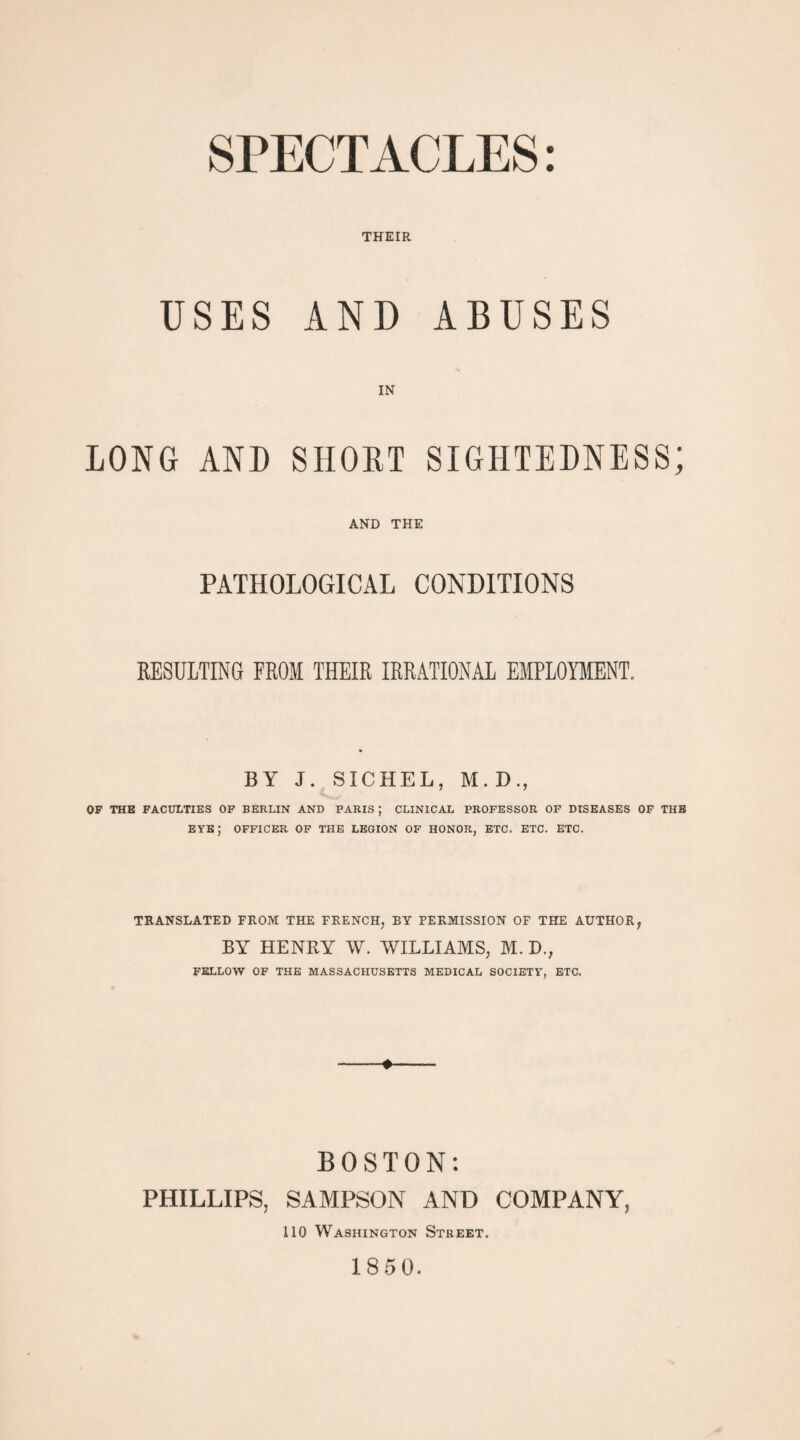 SPECTACLES: THEIR USES AND ABUSES IN LONG AND SHORT SIGHTEDNESS; AND THE PATHOLOGICAL CONDITIONS RESULTING FROM THEIR IRRATIONAL EMPLOYMENT. BY J. SICHEL, M. D., OF THE FACULTIES OF BERLIN AND PARIS ; CLINICAL PROFESSOR OF DISEASES OF THE eye; officer of the legion OF HONOR, etc. etc. etc. TRANSLATED FROM THE FRENCH, BY PERMISSION OF THE AUTHOR, BY HENRY W. WILLIAMS, M. D., FELLOW OF THE MASSACHUSETTS MEDICAL SOCIETY, ETC. ♦ BOSTON: PHILLIPS, SAMPSON AND COMPANY, 110 Washington Street. 1850.
