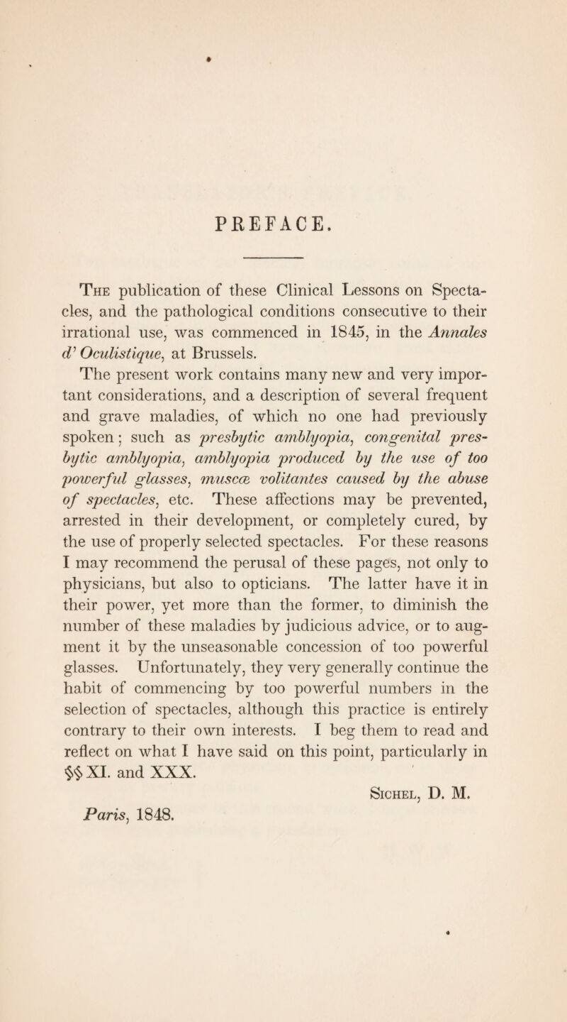PREFACE. The publication of these Clinical Lessons on Specta¬ cles, and the pathological conditions consecutive to their irrational use, was commenced in 1845, in the Annates d’ Oculistiqne, at Brussels. The present work contains many new and very impor¬ tant considerations, and a description of several frequent and grave maladies, of which no one had previously spoken; such as presbytic amblyopia, congenital pres- bytic amblyopia, amblyopia produced by the use of too powerful glasses, muscce volitantes caused by the abuse of spectacles, etc. These affections may be prevented, arrested in their development, or completely cured, by the use of properly selected spectacles. For these reasons I may recommend the perusal of these pages, not only to physicians, but also to opticians. The latter have it in their power, yet more than the former, to diminish the number of these maladies by judicious advice, or to aug¬ ment it by the unseasonable concession of too powerful glasses. Unfortunately, they very generally continue the habit of commencing by too powerful numbers in the selection of spectacles, although this practice is entirely contrary to their own interests. I beg them to read and reflect on what I have said on this point, particularly in §§ XI. and XXX. SlCHEL, D. M. Paris, 1848.
