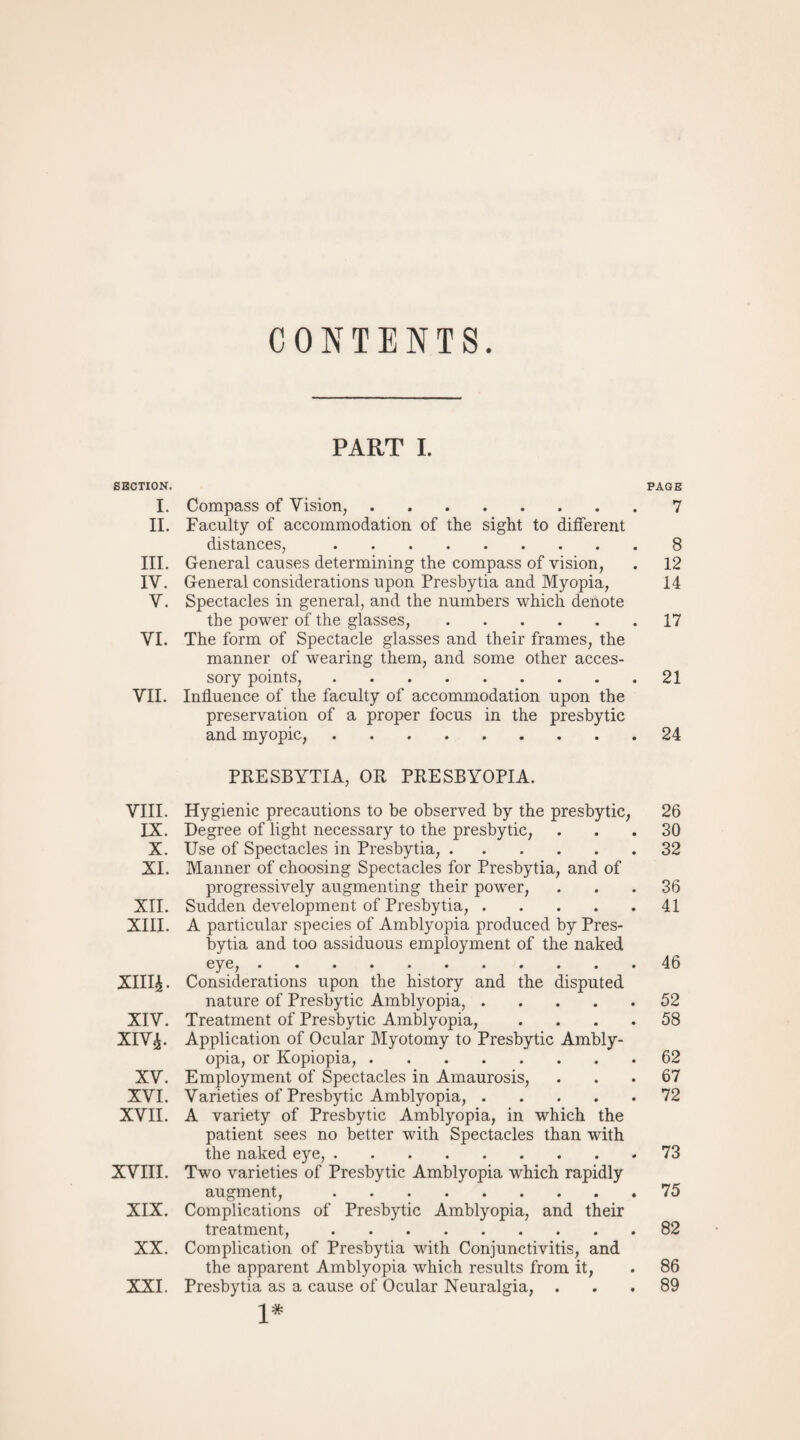 CONTENTS SECTION. I. II. III. IV. V. VI. VII. VIII. IX. X. XI. XII. XIII. XIII£. XIV. XIV£. XV. XVI. XVII. XVIII. XIX. XX. XXI. PART I. PAGE Compass of Vision,.7 Faculty of accommodation of the sight to different distances,.8 General causes determining the compass of vision, . 12 General considerations upon Presbytia and Myopia, 14 Spectacles in general, and the numbers which denote the power of the glasses,.17 The form of Spectacle glasses and their frames, the manner of wearing them, and some other acces¬ sory points,.21 Influence of the faculty of accommodation upon the preservation of a proper focus in the presbytic and myopic,.24 PRESBYTIA, OR PRESBYOPIA. Hygienic precautions to be observed by the presbytic, 26 Degree of light necessary to the presbytic, ... 30 Use of Spectacles in Presbytia,.32 Manner of choosing Spectacles for Presbytia, and of progressively augmenting their power, ... 36 Sudden development of Presbytia,.41 A particular species of Amblyopia produced by Pres¬ bytia and too assiduous employment of the naked eye,.46 Considerations upon the history and the disputed nature of Presbytic Amblyopia,.52 Treatment of Presbytic Amblyopia, .... 58 Application of Ocular Myotomy to Presbytic Ambly¬ opia, or Kopiopia,.62 Employment of Spectacles in Amaurosis, ... 67 Varieties of Presbytic Amblyopia,.72 A variety of Presbytic Amblyopia, in which the patient sees no better with Spectacles than with the naked eye,.73 Two varieties of Presbytic Amblyopia which rapidly augment, 75 Complications of Presbytic Amblyopia, and their treatment,.82 Complication of Presbytia with Conjunctivitis, and the apparent Amblyopia which results from it, . 86 Presbytia as a cause of Ocular Neuralgia, ... 89