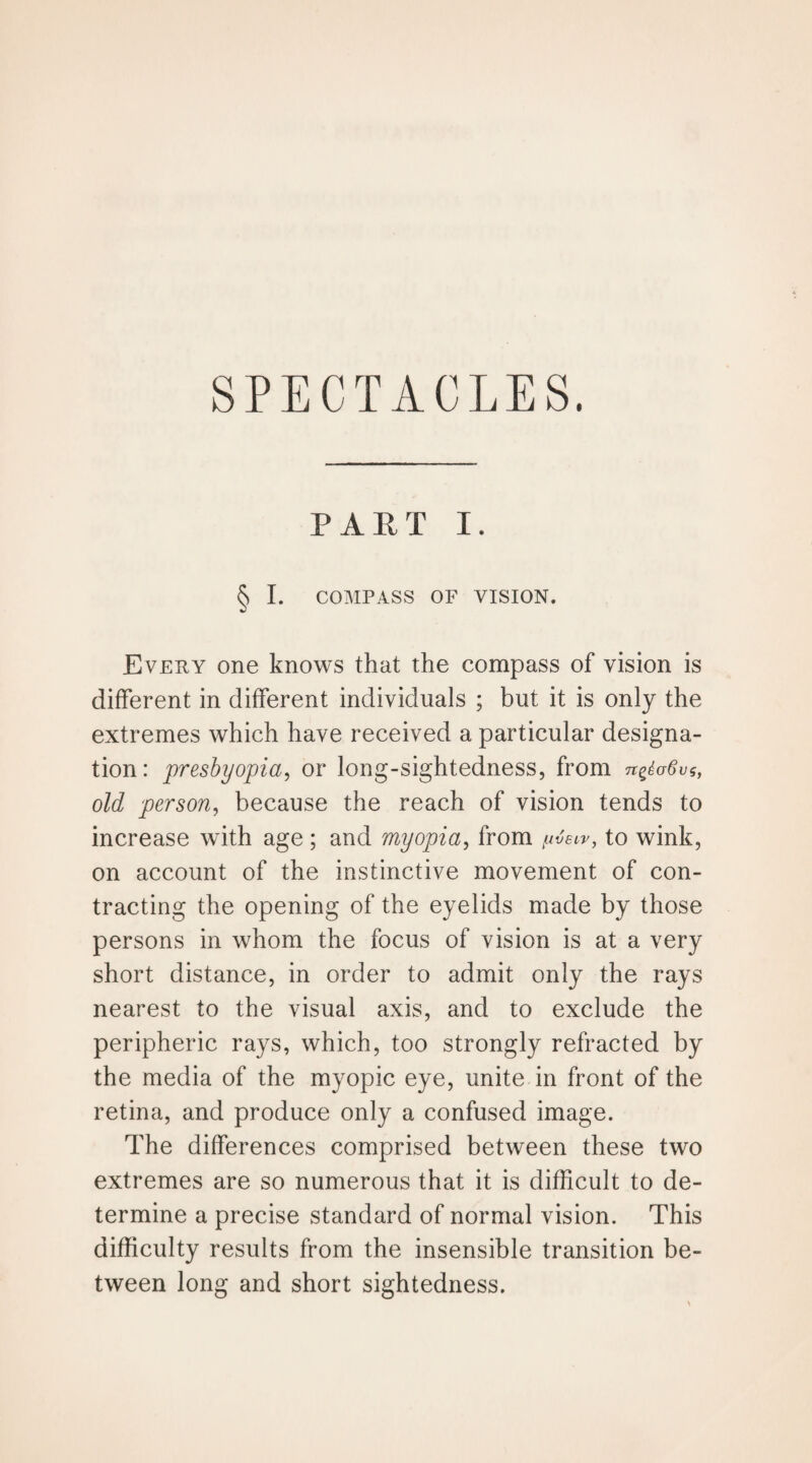 SPECTACLES. PART I. § I. COMPASS OF VISION. Every one knows that the compass of vision is different in different individuals ; but it is only the extremes which have received a particular designa¬ tion: presbyopia, or long-sightedness, from n^aSvi, old person, because the reach of vision tends to increase with age ; and myopia, from to wink, on account of the instinctive movement of con¬ tracting the opening of the eyelids made by those persons in whom the focus of vision is at a very short distance, in order to admit only the rays nearest to the visual axis, and to exclude the peripheric rays, which, too strongly refracted by the media of the myopic eye, unite in front of the retina, and produce only a confused image. The differences comprised between these two extremes are so numerous that it is difficult to de¬ termine a precise standard of normal vision. This difficulty results from the insensible transition be¬ tween long and short sightedness.