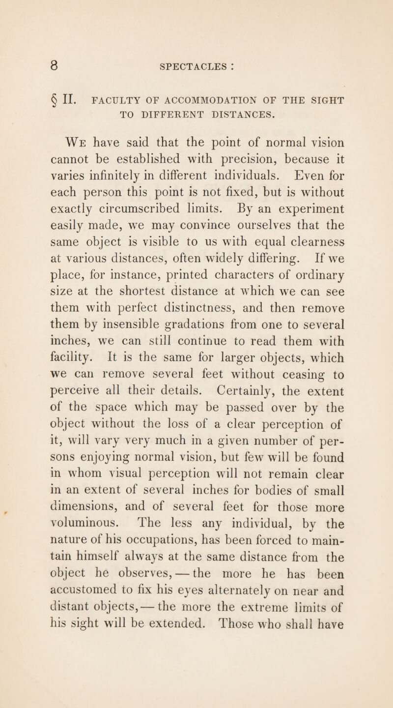 § II. FACULTY OF ACCOMMODATION OF THE SIGHT TO DIFFERENT DISTANCES. We have said that the point of normal vision cannot be established with precision, because it varies infinitely in different individuals. Even for each person this point is not fixed, but is without exactly circumscribed limits. By an experiment easily made, we may convince ourselves that the same object is visible to us with equal clearness at various distances, often widely differing. If we place, for instance, printed characters of ordinary size at the shortest distance at which we can see them with perfect distinctness, and then remove them by insensible gradations from one to several inches, we can still continue to read them with facility. It is the same for larger objects, which we can remove several feet without ceasing to perceive all their details. Certainly, the extent of the space which may be passed over by the object without the loss of a clear perception of it, will vary very much in a given number of per¬ sons enjoying normal vision, but few will be found in whom visual perception will not remain clear in an extent of several inches for bodies of small dimensions, and of several feet for those more voluminous. The less any individual, by the nature of his occupations, has been forced to main¬ tain himself always at the same distance from the object he observes, — the more he has been accustomed to fix his eyes alternately on near and distant objects,— the more the extreme limits of his sight will be extended. Those who shall have