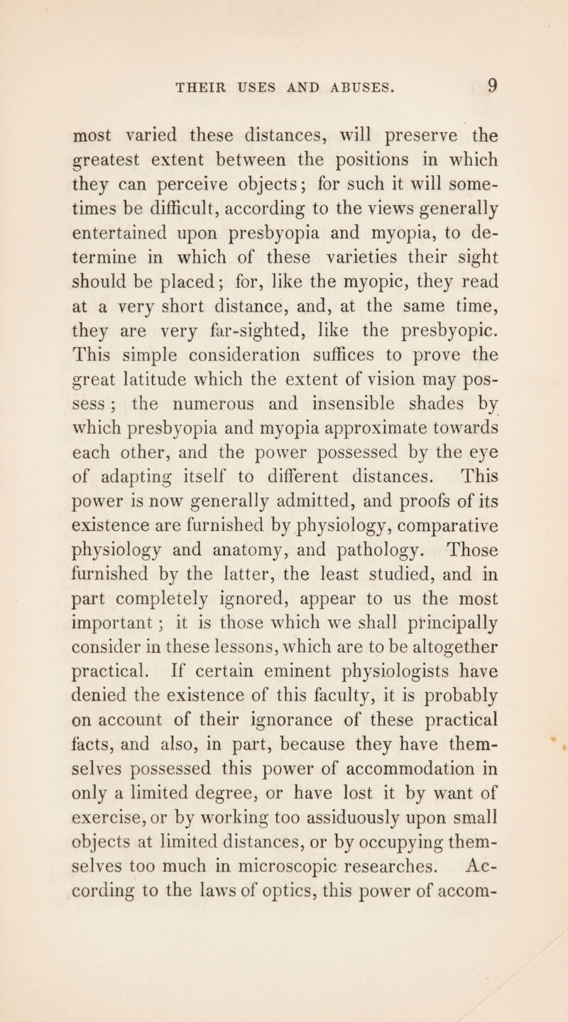 most varied these distances, will preserve the greatest extent between the positions in which they can perceive objects; for such it will some¬ times be difficult, according to the views generally entertained upon presbyopia and myopia, to de¬ termine in which of these varieties their sight should be placed; for, like the myopic, they read at a very short distance, and, at the same time, they are very far-sighted, like the presbyopic. This simple consideration suffices to prove the great latitude which the extent of vision may pos¬ sess ; the numerous and insensible shades by which presbyopia and myopia approximate towards each other, and the power possessed by the eye of adapting itself to different distances. This power is now generally admitted, and proofs of its existence are furnished by physiology, comparative physiology and anatomy, and pathology. Those furnished by the latter, the least studied, and in part completely ignored, appear to us the most important; it is those which we shall principally consider in these lessons, which are to be altogether practical. If certain eminent physiologists have denied the existence of this faculty, it is probably on account of their ignorance of these practical facts, and also, in part, because they have them¬ selves possessed this power of accommodation in only a limited degree, or have lost it by want of exercise, or by working too assiduously upon small objects at limited distances, or by occupying them¬ selves too much in microscopic researches. Ac¬ cording to the laws of optics, this power of accom-