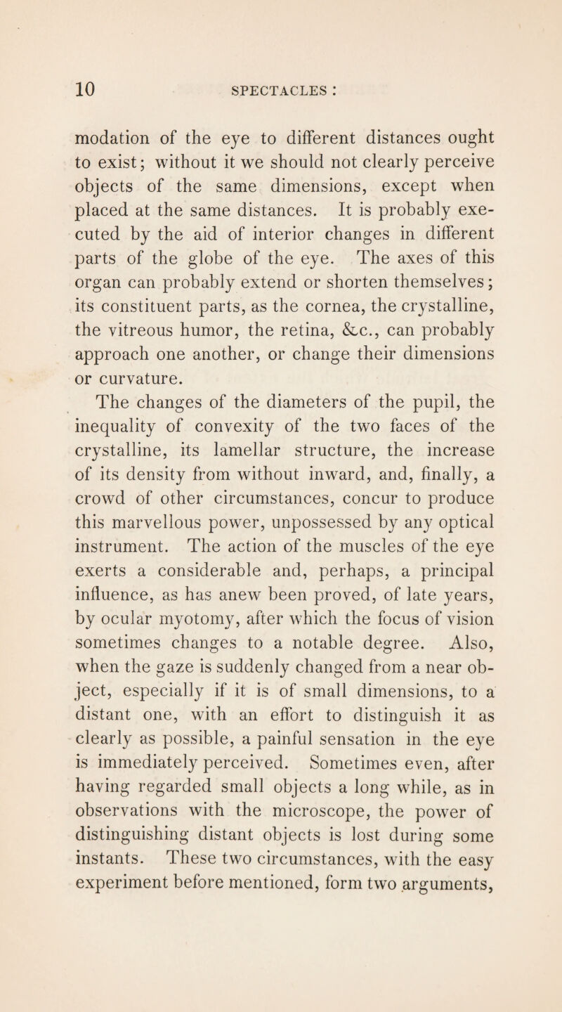 modation of the eye to different distances ought to exist; without it we should not clearly perceive objects of the same dimensions, except when placed at the same distances. It is probably exe¬ cuted by the aid of interior changes in different parts of the globe of the eye. The axes of this organ can probably extend or shorten themselves; its constituent parts, as the cornea, the crystalline, the vitreous humor, the retina, &c., can probably approach one another, or change their dimensions or curvature. The changes of the diameters of the pupil, the inequality of convexity of the two faces of the crystalline, its lamellar structure, the increase of its density from without inward, and, finally, a crowd of other circumstances, concur to produce this marvellous power, unpossessed by any optical instrument. The action of the muscles of the eye exerts a considerable and, perhaps, a principal influence, as has anew been proved, of late years, by ocular myotomy, after which the focus of vision sometimes changes to a notable degree. Also, when the gaze is suddenly changed from a near ob¬ ject, especially if it is of small dimensions, to a distant one, with an effort to distinguish it as clearly as possible, a painful sensation in the eye is immediately perceived. Sometimes even, after having regarded small objects a long while, as in observations with the microscope, the power of distinguishing distant objects is lost during some instants. These two circumstances, with the easy experiment before mentioned, form two arguments,