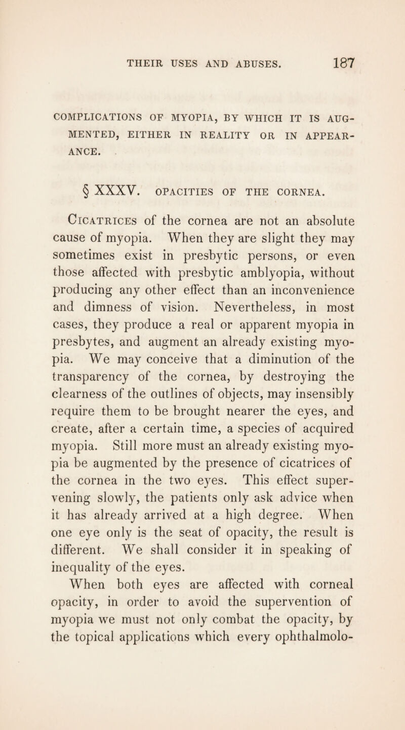 COMPLICATIONS OF MYOPIA, BY WHICH IT IS AUG¬ MENTED, EITHER IN REALITY OR IN APPEAR¬ ANCE. § XXXV. OPACITIES OF THE CORNEA. Cicatrices of the cornea are not an absolute cause of myopia. When they are slight they may sometimes exist in presbytic persons, or even those affected with presbytic amblyopia, without producing any other effect than an inconvenience and dimness of vision. Nevertheless, in most cases, they produce a real or apparent myopia in presbytes, and augment an already existing myo¬ pia. We may conceive that a diminution of the transparency of the cornea, by destroying the clearness of the outlines of objects, may insensibly require them to be brought nearer the eyes, and create, after a certain time, a species of acquired myopia. Still more must an already existing myo¬ pia be augmented by the presence of cicatrices of the cornea in the two eyes. This effect super¬ vening slowly, the patients only ask advice when it has already arrived at a high degree. When one eye only is the seat of opacity, the result is different. We shall consider it in speaking of inequality of the eyes. When both eyes are affected with corneal opacity, in order to avoid the supervention of myopia we must not only combat the opacity, by the topical applications which every ophthalmolo-