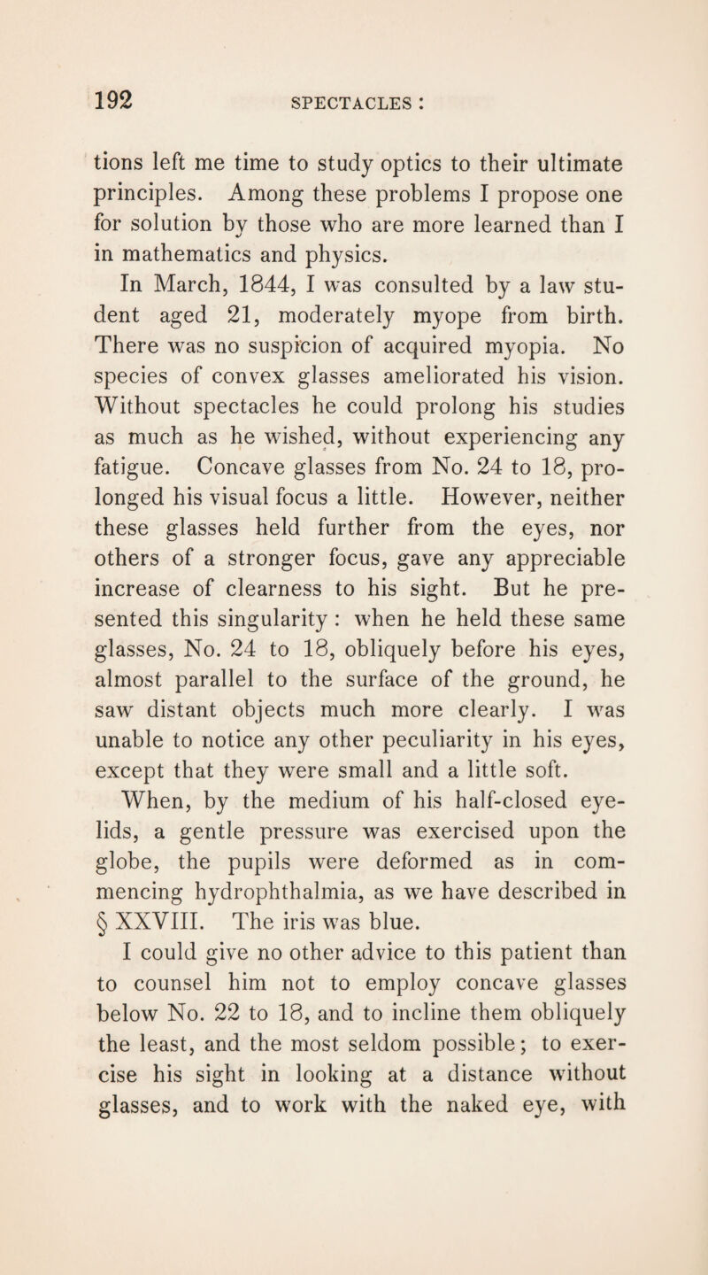 tions left me time to study optics to their ultimate principles. Among these problems I propose one for solution by those who are more learned than I in mathematics and physics. In March, 1844, I was consulted by a law stu¬ dent aged 21, moderately myope from birth. There was no suspicion of acquired myopia. No species of convex glasses ameliorated his vision. Without spectacles he could prolong his studies as much as he wished, without experiencing any fatigue. Concave glasses from No. 24 to 18, pro¬ longed his visual focus a little. However, neither these glasses held further from the eyes, nor others of a stronger focus, gave any appreciable increase of clearness to his sight. But he pre¬ sented this singularity : when he held these same glasses, No. 24 to 18, obliquely before his eyes, almost parallel to the surface of the ground, he saw^ distant objects much more clearly. I was unable to notice any other peculiarity in his eyes, except that they were small and a little soft. When, by the medium of his half-closed eye¬ lids, a gentle pressure was exercised upon the globe, the pupils were deformed as in com¬ mencing hydrophthalmia, as we have described in § XXVIII. The iris was blue. I could give no other advice to this patient than to counsel him not to employ concave glasses below No. 22 to 18, and to incline them obliquely the least, and the most seldom possible; to exer¬ cise his sight in looking at a distance without glasses, and to work with the naked eye, with