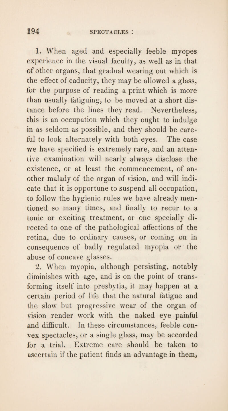 1. When aged and especially feeble myopes experience in the visual faculty, as well as in that of other organs, that gradual wearing out which is the effect of caducity, they may be allowed a glass, for the purpose of reading a print which is more than usually fatiguing, to be moved at a short dis¬ tance before the lines they read. Nevertheless, this is an occupation which they ought to indulge in as seldom as possible, and they should be care¬ ful to look alternately with both eyes. The case we have specified is extremely rare, and an atten¬ tive examination will nearly always disclose the existence, or at least the commencement, of an¬ other malady of the organ of vision, and will indi¬ cate that it is opportune to suspend all occupation, to follow the hygienic rules we have already men¬ tioned so many times, and finally to recur to a tonic or exciting treatment, or one specially di¬ rected to one of the pathological affections of the retina, due to ordinary causes, or coming on in consequence of badly regulated myopia or the abuse of concave glasses. 2. When myopia, although persisting, notably diminishes with age, and is on the point of trans¬ forming itself into presbytia, it may happen at a certain period of life that the natural fatigue and the slow but progressive wear of the organ of vision render work with the naked eye painful and difficult. In these circumstances, feeble con¬ vex spectacles, or a single glass, may be accorded for a trial. Extreme care should be taken to ascertain if the patient finds an advantage in them,