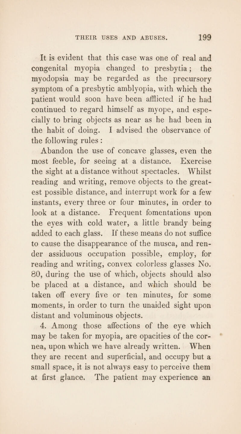 It is evident that this case was one of real and congenital myopia changed to presbytia; the myodopsia may be regarded as the precursory symptom of a presbytic amblyopia, with which the patient would soon have been afflicted if he had continued to regard himself as myope, and espe¬ cially to bring objects as near as he had been in the habit of doing. I advised the observance of the following rules: Abandon the use of concave glasses, even the most feeble, for seeing at a distance. Exercise the sight at a distance without spectacles. Whilst reading and writing, remove objects to the great¬ est possible distance, and interrupt work for a few instants, every three or four minutes, in order to look at a distance. Frequent fomentations upon the eyes with cold water, a little brandy being added to each glass. If these means do not suffice to cause the disappearance of the musca, and ren¬ der assiduous occupation possible, employ, for reading and writing, convex colorless glasses No. 80, during the use of which, objects should also be placed at a distance, and which should be taken off every five or ten minutes, for some moments, in order to turn the unaided sight upon distant and voluminous objects. 4. Among those affections of the eye which may be taken for myopia, are opacities of the cor¬ nea, upon which we have already written. When they are recent and superficial, and occupy but a small space, it is not always easy to perceive them at first glance. The patient may experience an
