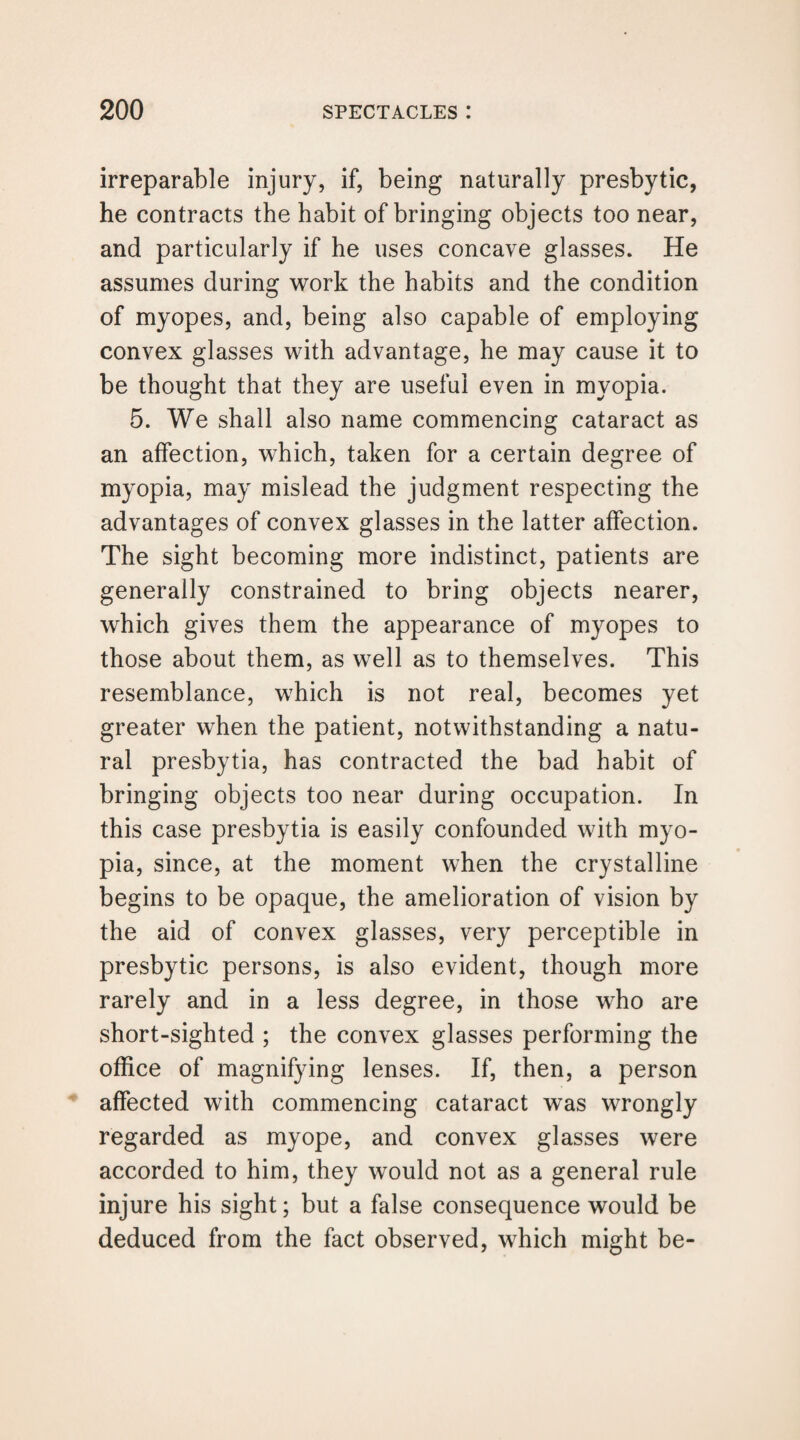 irreparable injury, if, being naturally presbytic, he contracts the habit of bringing objects too near, and particularly if he uses concave glasses. He assumes during work the habits and the condition of myopes, and, being also capable of employing convex glasses with advantage, he may cause it to be thought that they are useful even in myopia. 5. We shall also name commencing cataract as an affection, which, taken for a certain degree of myopia, may mislead the judgment respecting the advantages of convex glasses in the latter affection. The sight becoming more indistinct, patients are generally constrained to bring objects nearer, which gives them the appearance of myopes to those about them, as well as to themselves. This resemblance, which is not real, becomes yet greater when the patient, notwithstanding a natu¬ ral presbytia, has contracted the bad habit of bringing objects too near during occupation. In this case presbytia is easily confounded with myo¬ pia, since, at the moment when the crystalline begins to be opaque, the amelioration of vision by the aid of convex glasses, very perceptible in presbytic persons, is also evident, though more rarely and in a less degree, in those who are short-sighted ; the convex glasses performing the office of magnifying lenses. If, then, a person affected with commencing cataract was wrongly regarded as myope, and convex glasses were accorded to him, they would not as a general rule injure his sight; but a false consequence would be deduced from the fact observed, which might be-