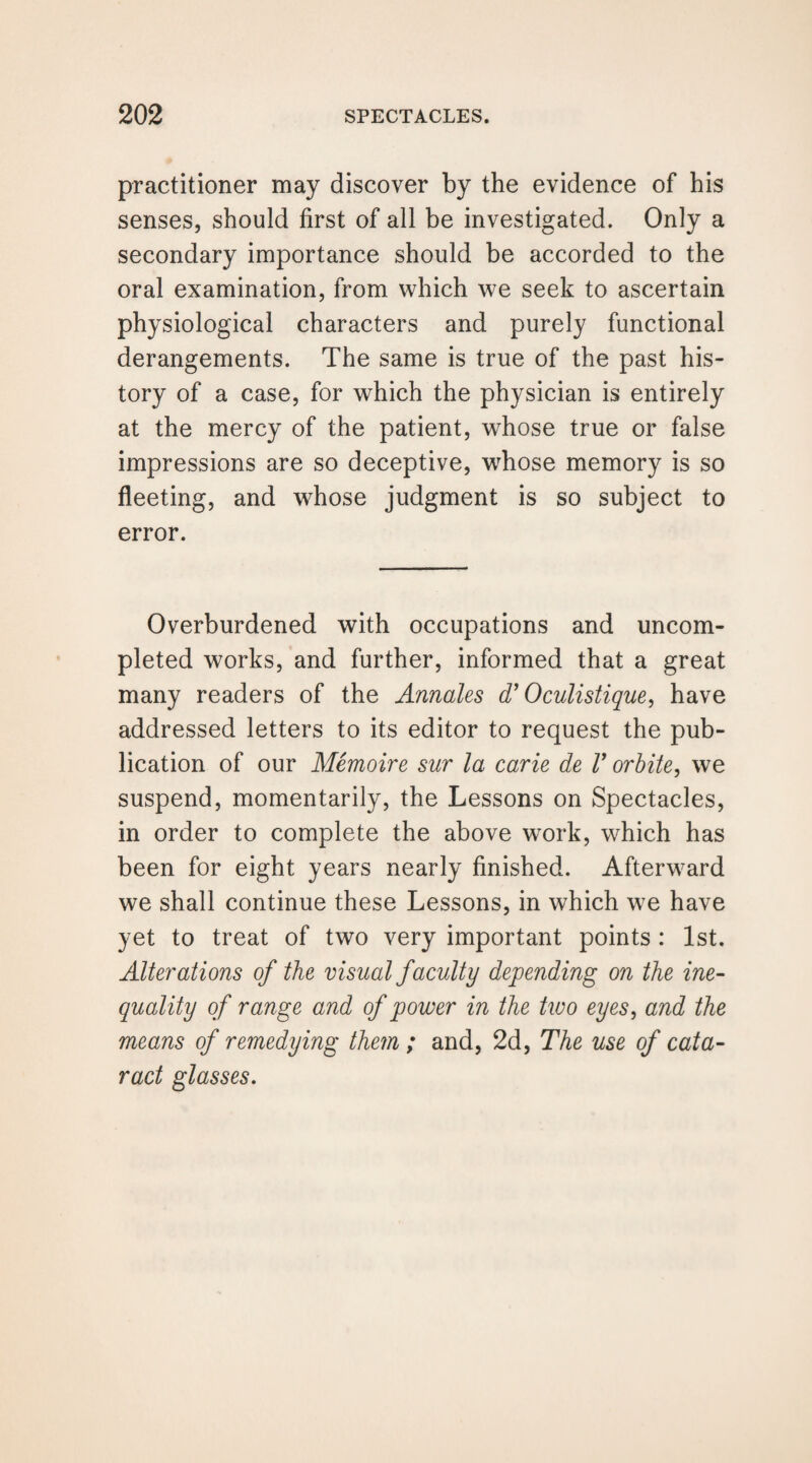 practitioner may discover by the evidence of his senses, should first of all be investigated. Only a secondary importance should be accorded to the oral examination, from which we seek to ascertain physiological characters and purely functional derangements. The same is true of the past his¬ tory of a case, for which the physician is entirely at the mercy of the patient, whose true or false impressions are so deceptive, whose memory is so fleeting, and whose judgment is so subject to error. Overburdened with occupations and uncom¬ pleted works, and further, informed that a great many readers of the Annales d’Oculistique, have addressed letters to its editor to request the pub¬ lication of our Memoire sur la carie de V orbite, we suspend, momentarily, the Lessons on Spectacles, in order to complete the above work, which has been for eight years nearly finished. Afterward we shall continue these Lessons, in which we have yet to treat of two very important points : 1st. Alterations of the visual faculty depending on the ine¬ quality of range and of power in the two eyes, and the means of remedying them ; and, 2d, The use of cata¬ ract glasses.