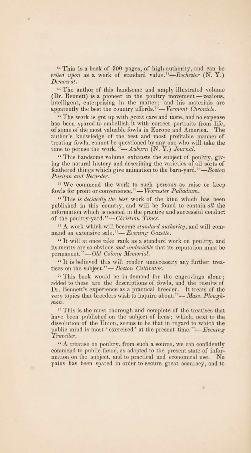 “ This is a book of 300 pages, of high authority, and can be relied upon as a work of standard value.”—Rochester (N. Y.) Democrat. “ The author of this handsome and amply illustrated volume (Dr. Bennett) is a pioneer in the poultry movement — zealous, intelligent, enterprising in the matter; and his materials are apparently the best the country affords.”—Vermont Chronicle. “ The work is got up with great care and taste, and no expense has been spared to embellish it with correct portraits from life, of some of the most valuable fowls in Europe and America. The author’s knowledge of the best and most profitable manner of treating fowls, cannot be questioned by any one who will take the time to peruse the work.”—Auburn (N. Y.) Journal. “ This handsome volume exhausts the subject of poultry, giv¬ ing the natural history and describing the varieties of all sorts of feathered things which give animation to the barn-yard.”—Boston Puritan and Recorder. “We commend the work to such persons as raise or keep fowls for profit or convenience.”—Worcester Palladium. “ This is decidedly the best wrork of the kind which has been published in this country, and will be found to contain all the information which is needed in the practice and successful conduct of the poultry-yard.”—Christian Times. “ A work which will become standard authority, and will com¬ mand an extensive sale.”—Evening Gazette. “ It will at once take rank as a standard work on poultry, and its merits are so obvious and undeniable that its reputation must be permanent.”—Old Colony Memorial. “It is believed this will render unnecessary any further trea¬ tises on the subject.”—Boston Cultivator. “This book would be in demand for the engravings alone; added to these are the descriptions of fowds, and the results of Dr. Bennett’s experience as a practical breeder. It treats of the very topics that breeders wish to inquire about.”—Mass. Plough¬ man. “ This is the most thorough and complete of the treatises that have been published on the subject of hens; which, next to the dissolution of the Union, seems to be that in regard to which the public mind is most ‘ exercised ’ at the present time.”—Evening Traveller. “ A treatise on poultry, from such a source, we can confidently commend to public favor, as adapted to the present state of infor¬ mation on the subject, and to practical and economical use. No pains has been spared in order to secure great accuracy, and to