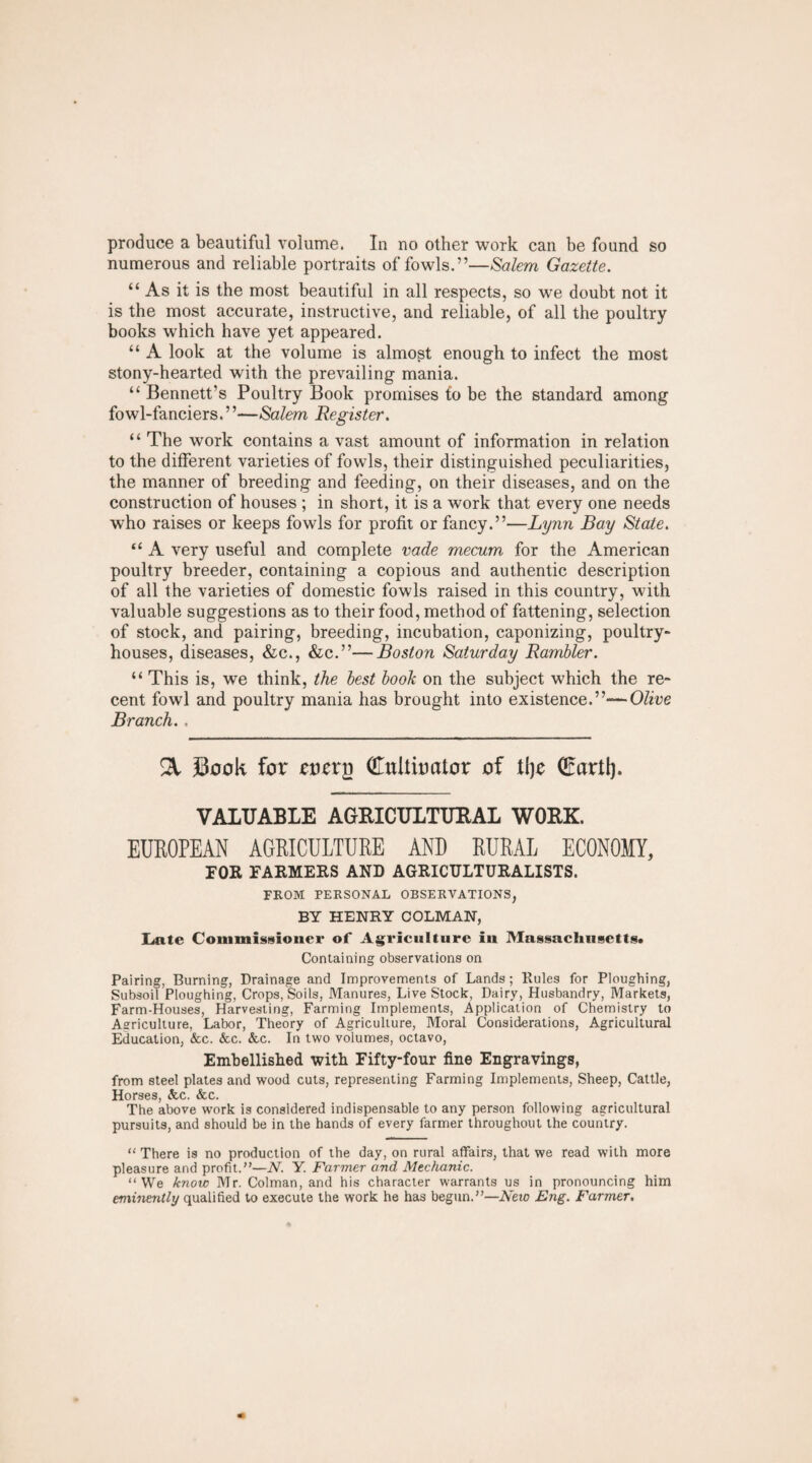 produce a beautiful volume. In no other work can be found so numerous and reliable portraits of fowls.”—Salem Gazette. “ As it is the most beautiful in all respects, so we doubt not it is the most accurate, instructive, and reliable, of all the poultry books which have yet appeared. “ A look at the volume is almost enough to infect the most stony-hearted with the prevailing mania. “ Bennett’s Poultry Book promises to be the standard among fowl-fanciers.”—Salem Register. “ The work contains a vast amount of information in relation to the different varieties of fowls, their distinguished peculiarities, the manner of breeding and feeding, on their diseases, and on the construction of houses ; in short, it is a work that every one needs who raises or keeps fowls for profit or fancy.”—Lynn Bay State. “ A very useful and complete vade mecum for the American poultry breeder, containing a copious and authentic description of all the varieties of domestic fowls raised in this country, with valuable suggestions as to their food, method of fattening, selection of stock, and pairing, breeding, incubation, eaponizing, poultry- houses, diseases, &c., &c.”—Boston Saturday Rambler. “ This is, we think, the best book on the subject which the re¬ cent fowl and poultry mania has brought into existence.”— Olive Branch. . % Sock for rorrj) Gluiiumtor of tlje Gmrtl). VALUABLE AGRICULTURAL WORK. EUROPEAN AGRICULTURE AND RURAL ECONOMY, FOR FARMERS AND AGRICULTURALISTS. FROM PERSONAL OBSERVATIONS, BY HENRY COLMAN, Late Commissioner of Agriculture in Massachusetts# Containing observations on Pairing, Burning, Drainage and Improvements of Lands; Rules for Ploughing, Subsoil Ploughing, Crops, Soils, Manures, Live Stock, Dairy, Husbandry, Markets, Farm-Houses, Harvesting, Farming Implements, Application of Chemistry to Agriculture, Labor, Theory of Agriculture, Moral Considerations, Agricultural Education, &c. &c. &c. In two volumes, octavo, Embellished with Fifty-four fine Engravings, from steel plates and wood cuts, representing Farming Implements, Sheep, Cattle, Horses, &c. &c. The above work is considered indispensable to any person following agricultural pursuits, and should be in the hands of every farmer throughout the country. “ There is no production of the day, on rural affairs, that we read with more pleasure and profit.”—A. Y. Farmer and Mechanic. “We know Mr. Colman, and his character warrants us in pronouncing him eminently qualified to execute the work he has begun.”—New Eng. Farmer.
