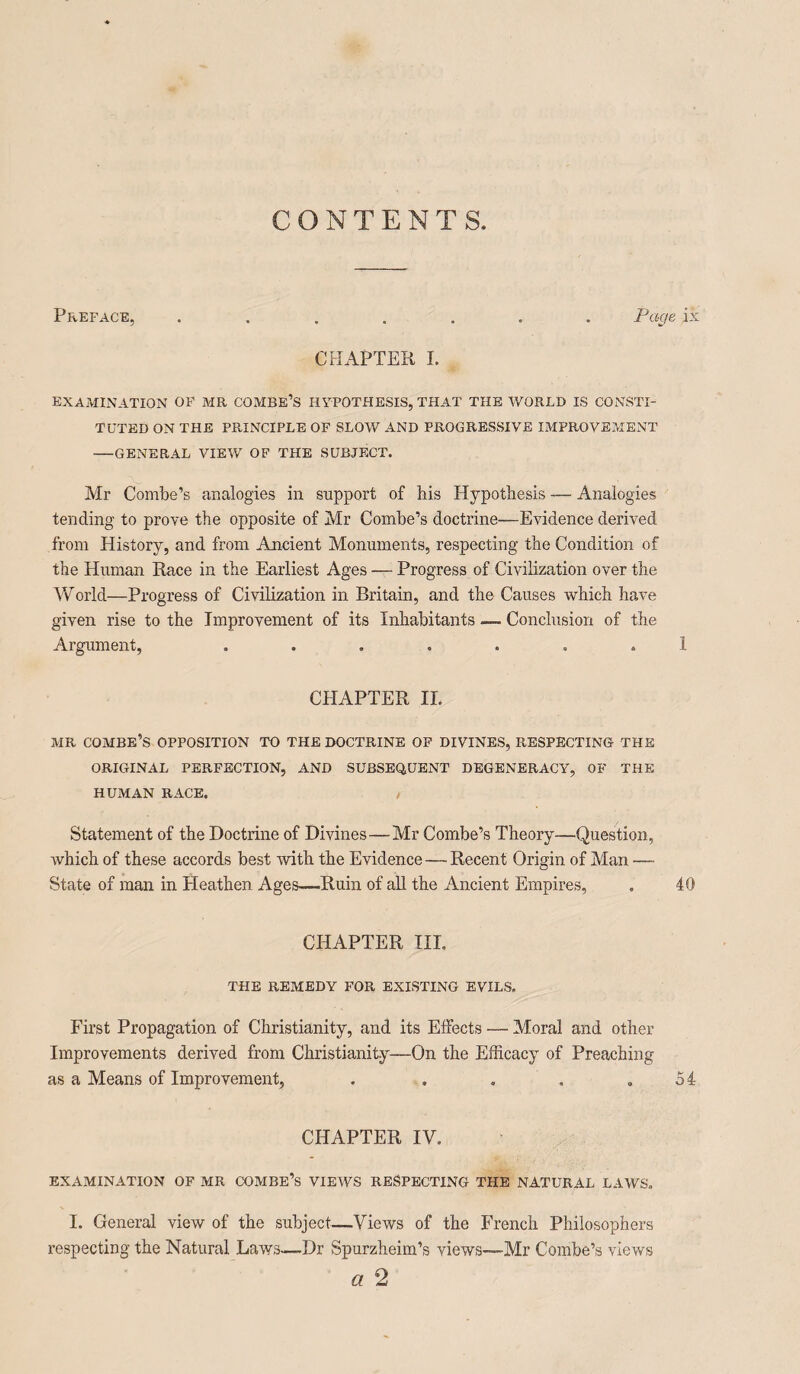 CONTENTS. Preface, ....... Page ix CHAPTER I. EXAMINATION OF MR COMBE’S HYPOTHESIS, THAT THE WORLD IS CONSTI¬ TUTED ON THE PRINCIPLE OF SLOW AND PROGRESSIVE IMPROVEMENT -GENERAL VIEW OF THE SUBJECT. Mr Combe’s analogies in support of his Hypothesis — Analogies tending to prove the opposite of Mr Combe’s doctrine—Evidence derived from History, and from Ancient Monuments, respecting the Condition of the Human Race in the Earliest Ages — Progress of Civilization over the World—Progress of Civilization in Britain, and the Causes which have given rise to the Improvement of its Inhabitants — Conclusion of the Argument, ....... 1 CHAPTER IL MR COMBE’S OPPOSITION TO THE DOCTRINE OF DIVINES, RESPECTING THE ORIGINAL PERFECTION, AND SUBSEQUENT DEGENERACY, OF THE HUMAN RACE. , Statement of the Doctrine of Divines—Mr Combe’s Theory—Question, which of these accords best with the Evidence — Recent Origin of Man — State of man in Pleathen Ages—Ruin of all the Ancient Empires, . 40 CHAPTER III. THE REMEDY FOR EXISTING EVILS. First Propagation of Christianity, and its Effects — Moral and other Improvements derived from Christianity—On the Efficacy of Preaching as a Means of Improvement, . . . . .54 CHAPTER IV. EXAMINATION OF MR COMBE’S VIEWS RESPECTING THE NATURAL LAWS. I. General view of the subject—Views of the French Philosophers respecting the Natural Laws—Dr Spurzheim’s views—Mr Combe’s views a 2