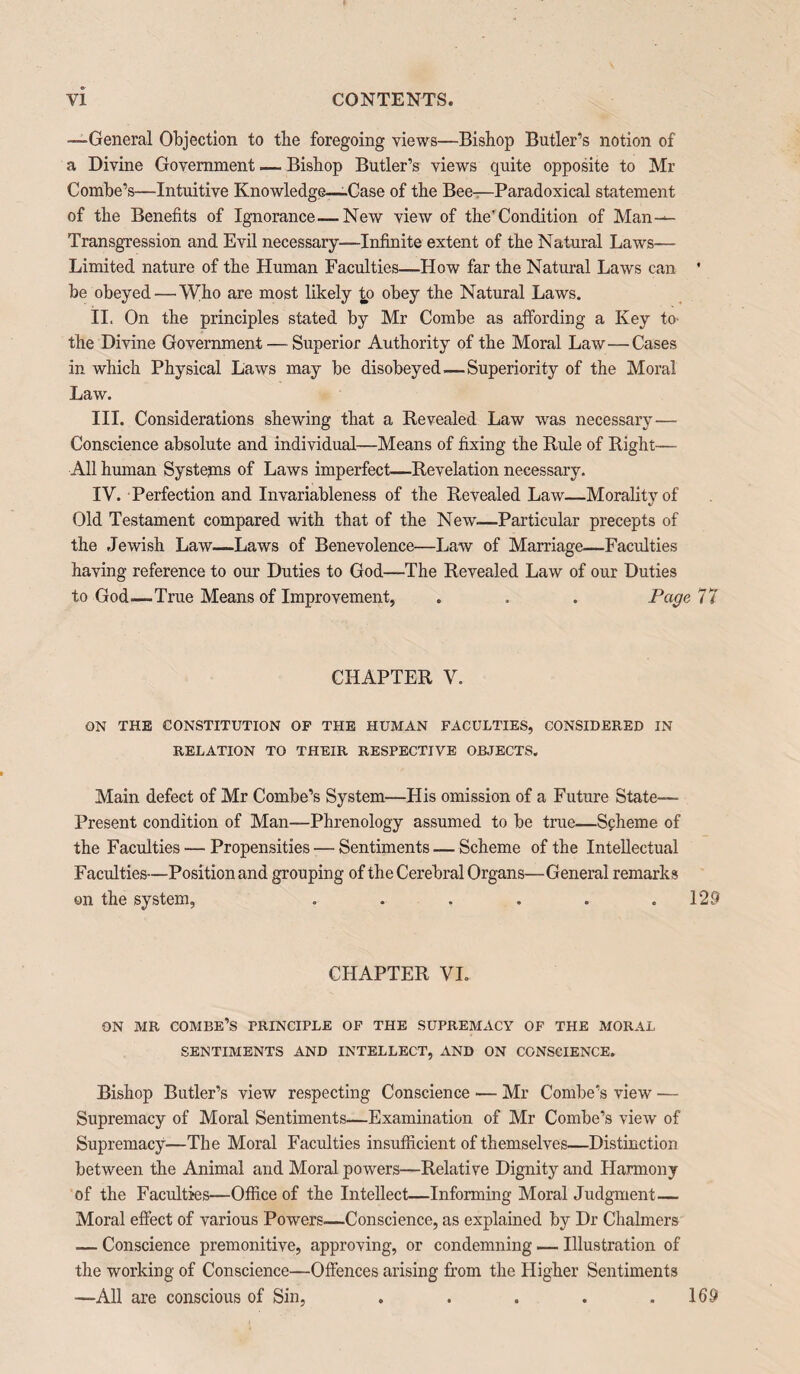 —General Objection to the foregoing views—Bishop Butler’s notion of a Divine Government — Bishop Butler’s views quite opposite to Mr Combe’s—Intuitive Knowledge—-Case of the Bee—Paradoxical statement of the Benefits of Ignorance—New view of the’Condition of Man— Transgression and Evil necessary—Infinite extent of the Natural Laws— Limited nature of the Human Faculties—How far the Natural Laws can ' be obeyed — Who are most likely to obey the Natural Laws. II. On the principles stated by Mr Combe as affording a Key to- the Divine Government — Superior Authority of the Moral Law—Cases in which Physical Laws may be disobeyed — Superiority of the Moral Law. III. Considerations shewing that a Revealed Law was necessary— Conscience absolute and individual—Means of fixing the Rule of Right— All human Systems of Laws imperfect—Revelation necessary. IV. Perfection and Invariableness of the Revealed Law—Morality of Old Testament compared with that of the New—-Particular precepts of the Jewish Law—Laws of Benevolence—Law of Marriage—Faculties having reference to our Duties to God—The Revealed Law of our Duties to God—True Means of Improvement, . . . Page 77 CHAPTER V. ON THE CONSTITUTION OF THE HUMAN FACULTIES, CONSIDERED IN RELATION TO THEIR RESPECTIVE OBJECTS. Main defect of Mr Combe’s System—His omission of a Future State— Present condition of Man—Phrenology assumed to be true—Scheme of the Faculties — Propensities — Sentiments — Scheme of the Intellectual Faculties—Position and grouping of the Cerebral Organs—General remarks on the system, . . . . . .129 CHAPTER VI. ON MR COMBE’S PRINCIPLE OF THE SUPREMACY OF THE MORAL SENTIMENTS AND INTELLECT, AND ON CONSCIENCE. Bishop Butler’s view respecting Conscience •— Mr Combe’s view — Supremacy of Moral Sentiments—Examination of Mr Combe’s view of Supremacy—The Moral Faculties insufficient of themselves—Distinction between the Animal and Moral powers—Relative Dignity and Harmony of the Faculties—Office of the Intellect—Informing Moral Judgment— Moral effect of various Powers.—Conscience, as explained by Dr Chalmers — Conscience premonitive, approving, or condemning — Illustration of the working of Conscience—Offences arising from the Higher Sentiments —All are conscious of Sin, . . . . .169