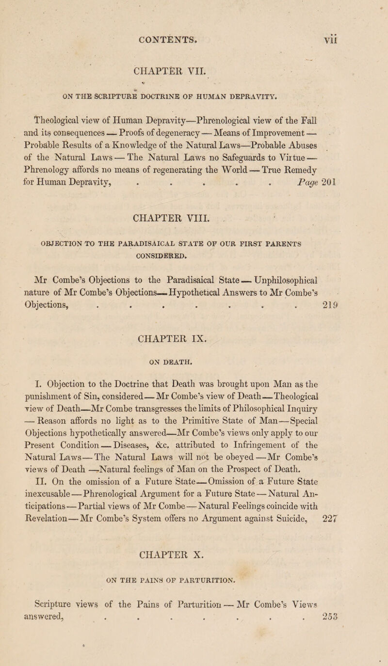 CHAPTER VII. Sf T* ON THE SCRIPTURE DOCTRINE OP HUMAN DEPRAVITY. Theological view of Human Depravity—Phrenological view of the Fall and its consequences — Proofs of degeneracy — Means of Improvement — Probable Results of a Knowledge of the Natural Laws—Probable Abuses of the Natural Laws — The Natural Laws no Safeguards to Virtue — Phrenology affords no means of regenerating the World —True Remedy for Human Depravity, ..... Page 201 CHAPTER VIII. OBJECTION TO THE PARADISAICAL STATE OP OUR FIRST PARENTS CONSIDERED. Mr Combe’s Objections to the Paradisaical State — Unphilosophical nature of Mr Combe’s Objections—Hypothetical Answers to Mr Combe’s Objections, . . . . . . .219 CHAPTER IX. ON DEATH. I. Objection to the Doctrine that Death was brought upon Man as the punishment of Sin, considered—Mr Combe’s view of Death—Theological view of Death—Mr Combe transgresses the limits of Philosophical Inquiry — Reason affords no light as to the Primitive State of Man—Special Objections hypothetically answered—Mr Combe’s views only apply to our Present Condition — Diseases, &c. attributed to Infringement of the Natural Laws—The Natural Laws will not be obeyed—Mr Combe’s views of Death —Natural feelings of Man on the Prospect of Death. II. On the omission of a Future State—Omission of a Future State inexcusable—Phrenological Argument for a Future State — Natural An¬ ticipations— Partial views of Mr Combe — Natural Feelings coincide with Revelation—Mr Combe’s System offers no Argument against Suicide, 227 CHAPTER X. ON THE PAINS OF PARTURITION. Scripture views of the Pains of Parturition — Mr Combe’s Views answered, 253