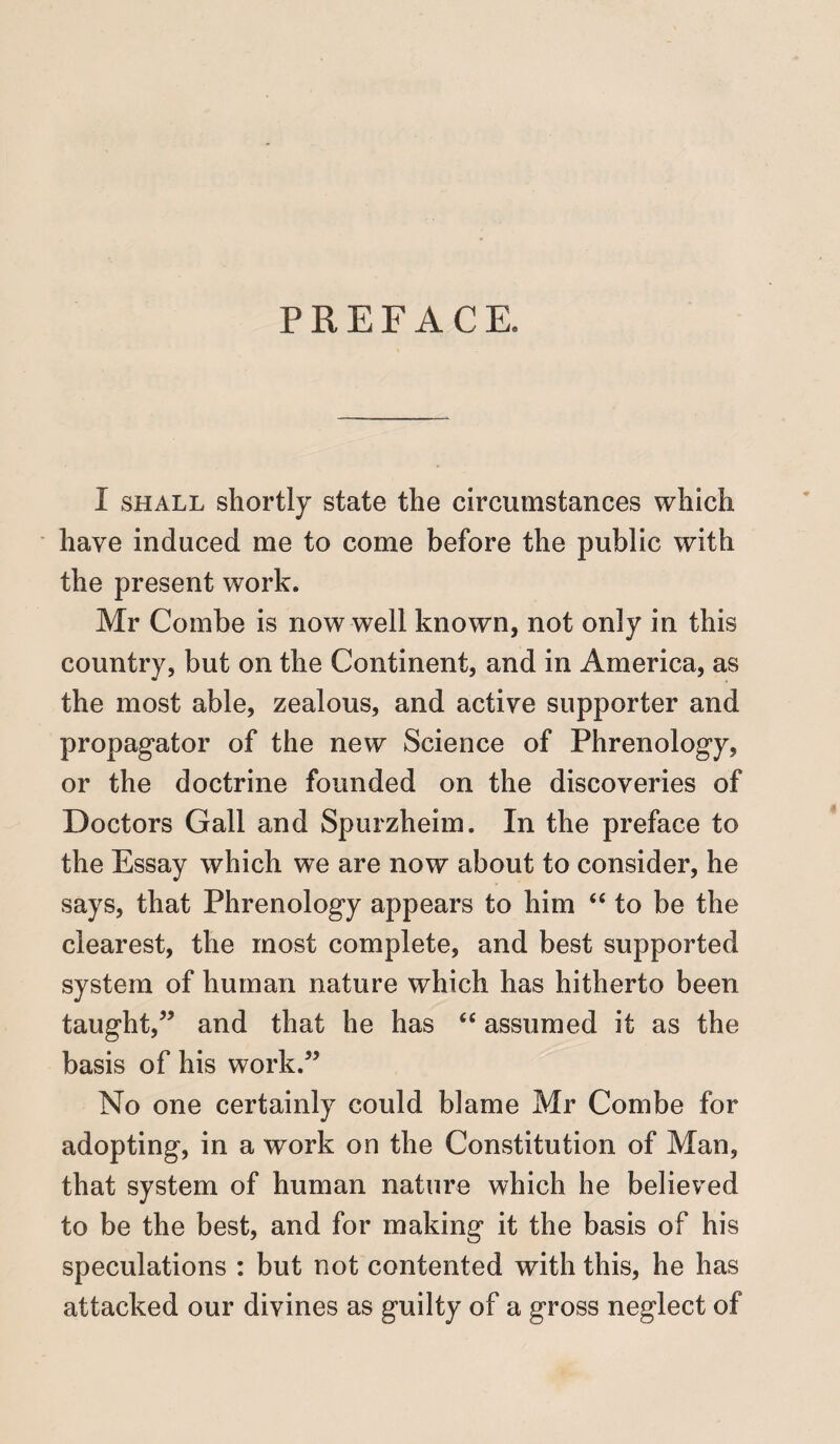 PREFACE. I shall shortly state the circumstances which have induced me to come before the public with the present work. Mr Combe is now well known, not only in this country, but on the Continent, and in America, as the most able, zealous, and active supporter and propagator of the new Science of Phrenology, or the doctrine founded on the discoveries of Doctors Gall and Spurzheim. In the preface to the Essay which we are now about to consider, he says, that Phrenology appears to him “ to be the clearest, the most complete, and best supported system of human nature which has hitherto been taught,” and that he has “ assumed it as the basis of his work.” No one certainly could blame Mr Combe for adopting, in a work on the Constitution of Man, that system of human nature which he believed to be the best, and for making it the basis of his speculations : but not contented with this, he has attacked our divines as guilty of a gross neglect of