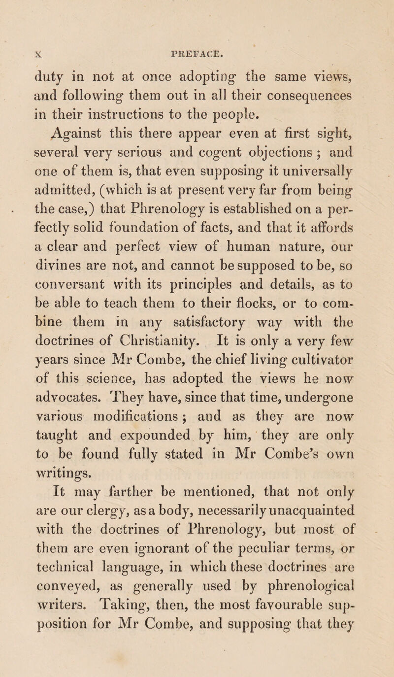 duty in not at once adopting the same views, and following them out in all their consequences in their instructions to the people. Against this there appear even at first sight, several very serious and cogent objections ; and one of them is, that even supposing it universally admitted, (which is at present very far from being the case,) that Phrenology is established on a per¬ fectly solid foundation of facts, and that it affords a clear and perfect view of human nature, our divines are not, and cannot be supposed to be, so conversant with its principles and details, as to be able to teach them to their flocks, or to com¬ bine them in any satisfactory way with the doctrines of Christianity. It is only a very few years since Mr Combe, the chief living cultivator of this science, has adopted the views he now advocates. They have, since that time, undergone various modifications; and as they are now taught and expounded by him, they are only to be found fully stated in Mr Combe’s own writings. It may farther be mentioned, that not only are our clergy, as a body, necessarily unacquainted with the doctrines of Phrenology, but most of them are even ignorant of the peculiar terms, or technical language, in which these doctrines are conveyed, as generally used by phrenological writers. Taking, then, the most favourable sup¬ position for Mr Combe, and supposing that they