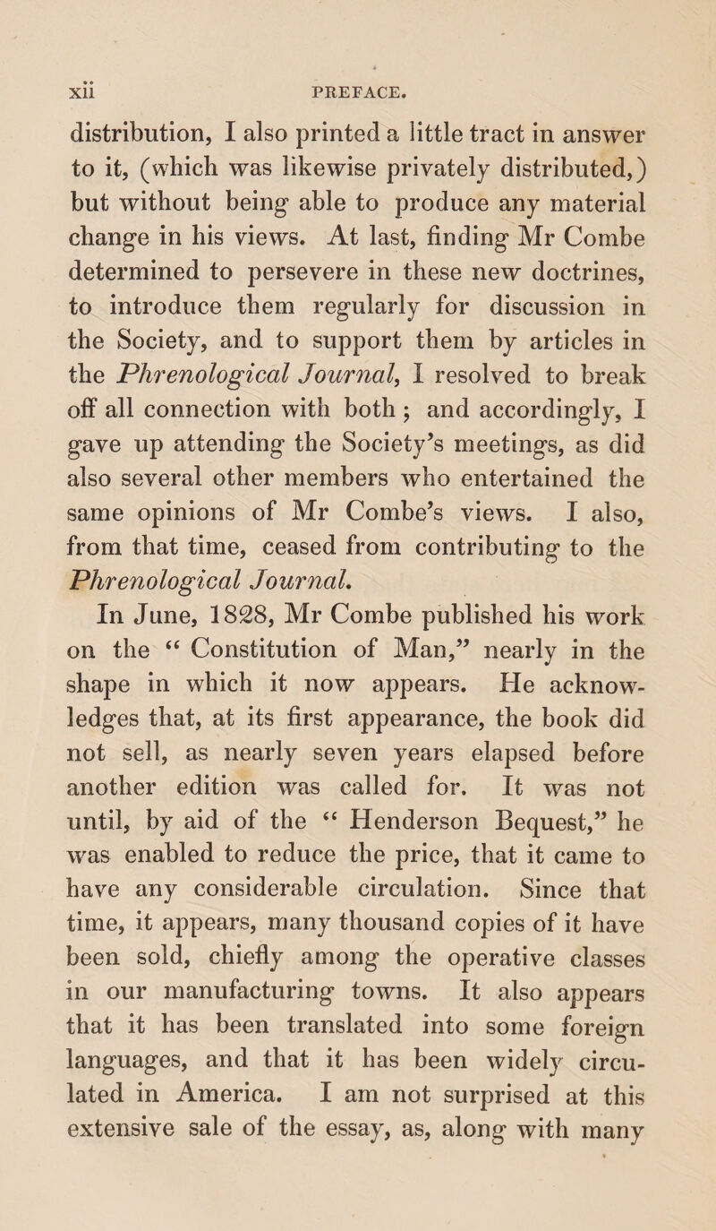 distribution, I also printed a little tract in answer to it, (which was likewise privately distributed,) but without being able to produce any material change in his views. At last, finding Mr Combe determined to persevere in these new doctrines, to introduce them regularly for discussion in the Society, and to support them by articles in the Phrenological Journal, I resolved to break off all connection with both ; and accordingly, I gave up attending the Society’s meetings, as did also several other members who entertained the same opinions of Mr Combe’s views. I also, from that time, ceased from contributing to the Phrenological Journal. In June, 1828, Mr Combe published his work on the <£ Constitution of Man,” nearly in the shape in which it now appears. He acknow¬ ledges that, at its first appearance, the book did not sell, as nearly seven years elapsed before another edition was called for. It was not until, by aid of the “ Henderson Bequest,” he was enabled to reduce the price, that it came to have any considerable circulation. Since that time, it appears, many thousand copies of it have been sold, chiefly among the operative classes in our manufacturing towns. It also appears that it has been translated into some foreign languages, and that it has been widely circu¬ lated in America. I am not surprised at this extensive sale of the essay, as, along with many