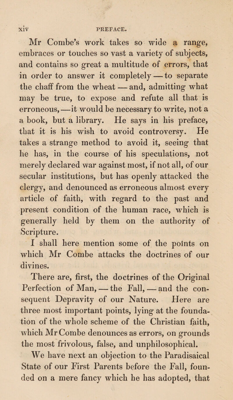 Mr Combe’s work takes so wide a range, embraces or touches so vast a variety of subjects, and contains so great a multitude of errors, that in order to answer it completely — to separate the chaff from the wheat — and, admitting what may be true, to expose and refute all that is erroneous,—it would be necessary to write, not a a book, but a library. He says in his preface, that it is his wish to avoid controversy. He takes a strange method to avoid it, seeing that he has, in the course of his speculations, not merely declared war against most, if not all, of our secular institutions, but has openly attacked the clergy, and denounced as erroneous almost every article of faith, with regard to the past and present condition of the human race, which is generally held by them on the authority of Scripture. I shall here mention some of the points on which Mr Combe attacks the doctrines of our divines. There are, first, the doctrines of the Original Perfection of Man, — the Fall,—and the con¬ sequent Depravity of our Nature. Here are three most important points, lying at the founda¬ tion of the whole scheme of the Christian faith, which Mr Combe denounces as errors, on grounds the most frivolous, false, and unphilosophical. We have next an objection to the Paradisaical State of our First Parents before the Fall, foun¬ ded on a mere fancy which he has adopted, that