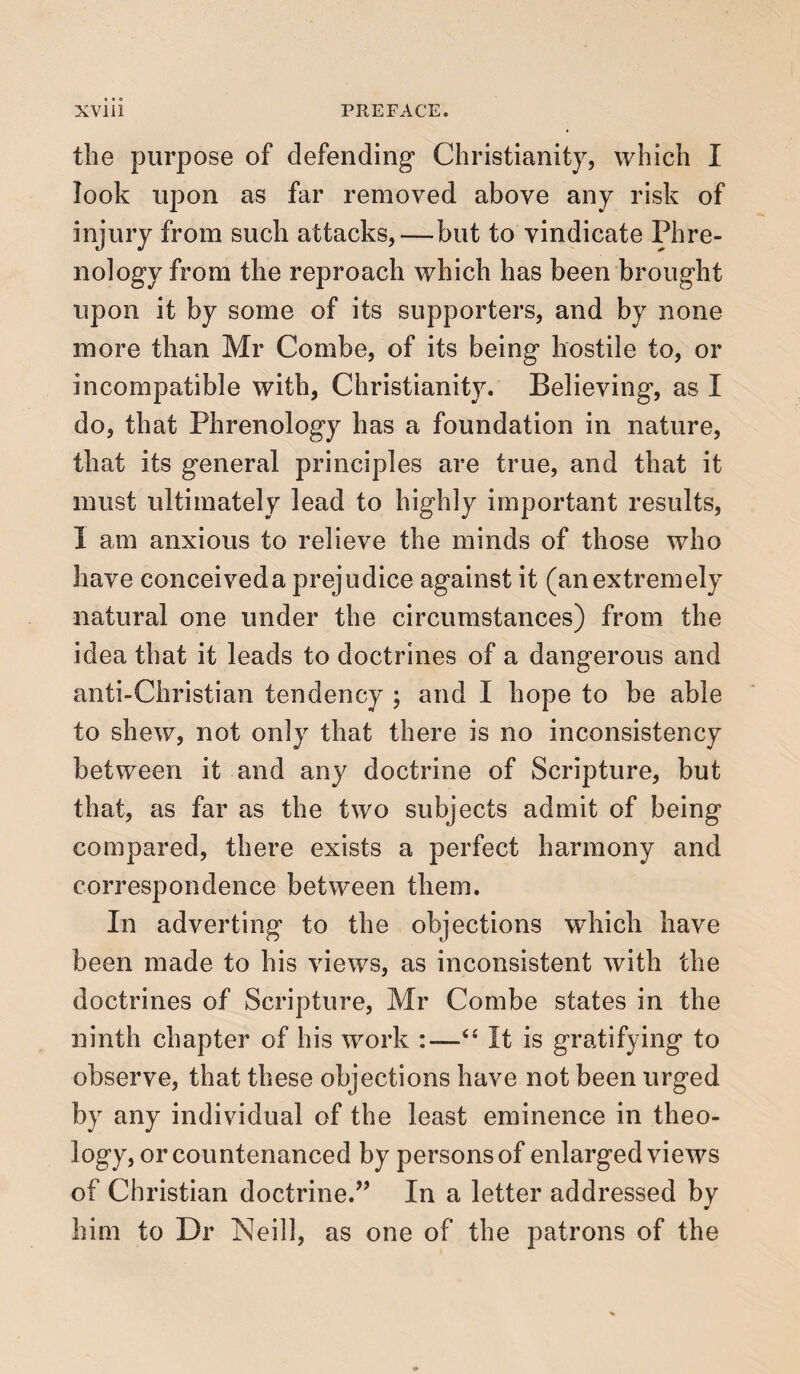 the purpose of defending* Christianity, which I look upon as far removed above any risk of injury from such attacks,—but to vindicate Phre¬ nology from the reproach which has been brought upon it by some of its supporters, and by none more than Mr Combe, of its being hostile to, or incompatible with, Christianity. Believing, as I do, that Phrenology has a foundation in nature, that its general principles are true, and that it must ultimately lead to highly important results, I am anxious to relieve the minds of those who have conceived a prejudice against it (an extremely natural one under the circumstances) from the idea that it leads to doctrines of a dangerous and anti-Christian tendency ; and I hope to be able to shew, not only that there is no inconsistency between it and any doctrine of Scripture, but that, as far as the two subjects admit of being compared, there exists a perfect harmony and correspondence between them. In adverting to the objections which have been made to his views, as inconsistent with the doctrines of Scripture, Mr Combe states in the ninth chapter of his work :—“ It is gratifying to observe, that these objections have not been urged by any individual of the least eminence in theo¬ logy, or countenanced by persons of enlarged views of Christian doctrine.” In a letter addressed bv J him to Dr Neill, as one of the patrons of the