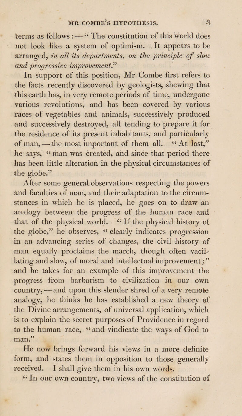 terms as follows: —C£ The constitution of this world does not look like a system of optimism. It appears to be arranged, in all its departments, on the principle of slow and progressive improvement.” In support of this position, Mr Combe first refers to the facts recently discovered by geologists, shewing that this earth has, in very remote periods of time, undergone various revolutions, and has been covered by various races of vegetables and animals, successively produced and successively destroyed, all tending to prepare it for the residence of its present inhabitants, and particularly of man, — the most important of them all. e< At last,” he says, <fi man was created, and since that period there has been little alteration in the physical circumstances of the globe.” After some general observations respecting the powers and faculties of man, and their adaptation to the circum¬ stances in which he is placed, he goes on to draw an analogy between the progress of the human race and that of the physical world. C£ If the physical history of the globe,” he observes, ee clearly indicates progression in an advancing series of changes, the civil history of man equally proclaims the march, though often vacil¬ lating and slow, of moral and intellectual improvement;” and he takes for an example of this improvement the progress from barbarism to civilization in our own country, — and upon this slender shred of a very remote analogy, he thinks he has established a new theory of the Divine arrangements, of universal application, which is to explain the secret purposes of Providence in regard to the human race, “ and vindicate the ways of God to man.” He now brings forward his views in a more definite form, and states them in opposition to those generally received. I shall give them in his own words. “ In our own country, two views of the constitution of