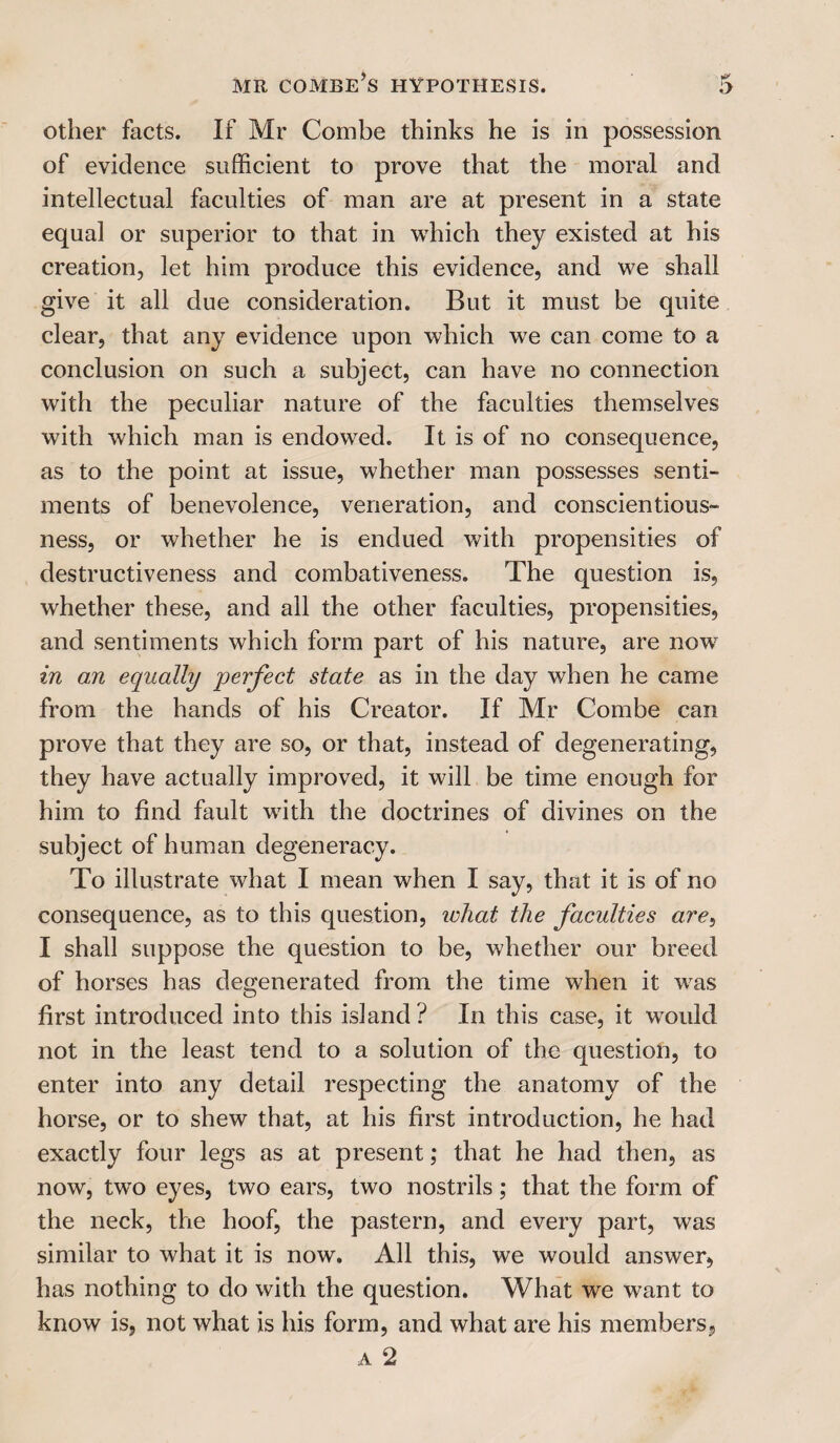 other facts. If Mr Combe thinks he is in possession of evidence sufficient to prove that the moral and intellectual faculties of man are at present in a state equal or superior to that in which they existed at his creation, let him produce this evidence, and we shall give it all due consideration. But it must be quite clear, that any evidence upon which we can come to a conclusion on such a subject, can have no connection with the peculiar nature of the faculties themselves with which man is endowed. It is of no consequence, as to the point at issue, whether man possesses senti¬ ments of benevolence, veneration, and conscientious¬ ness, or whether he is endued with propensities of destructiveness and combativeness. The question is, whether these, and all the other faculties, propensities, and sentiments which form part of his nature, are now in an equally perfect state as in the day when he came from the hands of his Creator. If Mr Combe can prove that they are so, or that, instead of degenerating, they have actually improved, it will be time enough for him to find fault with the doctrines of divines on the subject of human degeneracy. To illustrate what I mean when I say, that it is of no consequence, as to this question, what the faculties are, I shall suppose the question to be, whether our breed of horses has degenerated from the time when it was first introduced into this island? In this case, it would not in the least tend to a solution of the question, to enter into any detail respecting the anatomy of the horse, or to shew that, at his first introduction, he had exactly four legs as at present; that he had then, as now, tw’o eyes, two ears, two nostrils; that the form of the neck, the hoof, the pastern, and every part, was similar to what it is now. All this, we would answer, has nothing to do with the question. What we want to know is, not what is his form, and what are his members, a 2