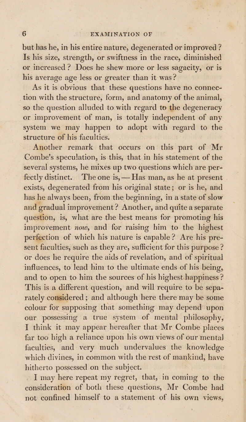 blit has he, in his entire nature, degenerated or improved ? Is his size, strength, or swiftness in the race, diminished or increased ? Does he shew more or less sagacity, or is his average age less or greater than it wras? As it is obvious that these questions have no connec¬ tion with the structure, form, and anatomy of the animal, so the question alluded to with regard to the degeneracy or improvement of man, is totally independent of any system we may happen to adopt with regard to the structure of his faculties. Another remark that occurs on this part of Mr Combe’s speculation, is this, that in his statement of the several systems, he mixes up two questions which are per¬ fectly distinct. The one is, — Has man, as he at present exists, degenerated from his original state; or is he, and has he always been, from the beginning, in a state of slow and gradual improvement ? Another, and quite a separate question, is, what are the best means for promoting his improvement now, and for raising him to the highest perfection of which his nature is capable ? Are his pre¬ sent faculties, such as they are, sufficient for this purpose ? or does he require the aids of revelation, and of spiritual influences, to lead him to the ultimate ends of his being, and to open to him the sources of his highest happiness ? This is a different question, and will require to be sepa¬ rately considered; and although here there may be some colour for supposing that something may depend upon our possessing a true system of mental philosophy, I think it may appear hereafter that Mr Combe places far too high a reliance upon his own views of our mental faculties, and very much undervalues the knowledge which divines, in common with the rest of mankind, have hitherto possessed on the subject. I may here repeat my regret, that, in coming to the consideration of both these questions, Mr Combe had not confined himself to a statement of his own views,