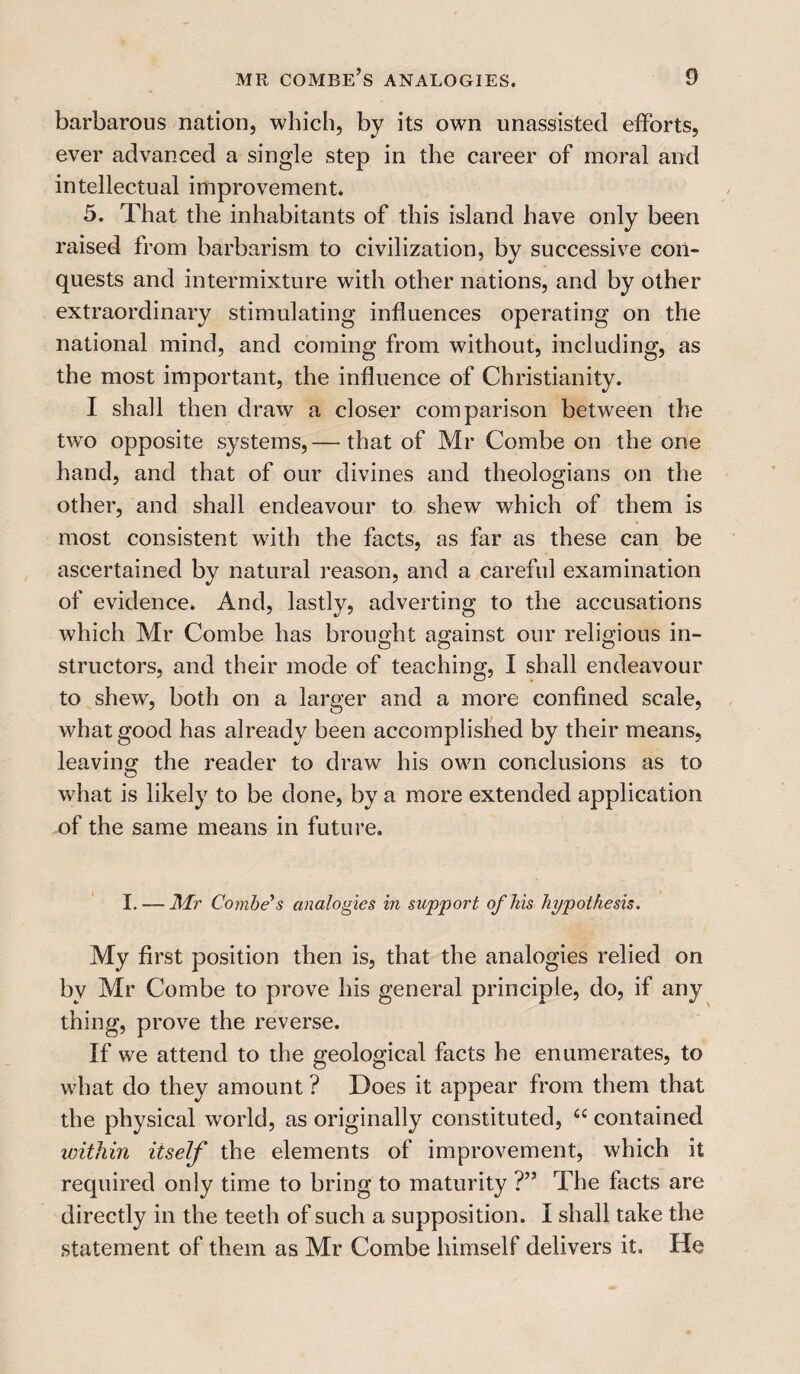 barbarous nation, which, by its own unassisted efforts, ever advanced a single step in the career of inoral and intellectual improvement. 5. That the inhabitants of this island have only been raised from barbarism to civilization, by successive con¬ quests and intermixture with other nations, and by other extraordinary stimulating influences operating on the national mind, and coming from without, including, as the most important, the influence of Christianity. I shall then draw a closer comparison between the two opposite systems, — that of Mr Combe on the one hand, and that of our divines and theologians on the other, and shall endeavour to shew which of them is most consistent with the facts, as far as these can be ascertained by natural reason, and a careful examination of evidence. And, lastly, adverting to the accusations which Mr Combe has brought against our religious in- structors, and their mode of teaching, I shall endeavour to shew, both on a larger and a more confined scale, what good has already been accomplished by their means, leaving the reader to draw his own conclusions as to what is likely to be done, by a more extended application of the same means in future. I. — Mr Combe's analogies in support of his hypothesis. My first position then is, that the analogies relied on by Mr Combe to prove his general principle, do, if any thing, prove the reverse. If we attend to the geological facts he enumerates, to what do they amount ? Does it appear from them that the physical world, as originally constituted, “ contained within itself the elements of improvement, which it required only time to bring to maturity ?” The facts are directly in the teeth of such a supposition. I shall take the statement of them as Mr Combe himself delivers it. He