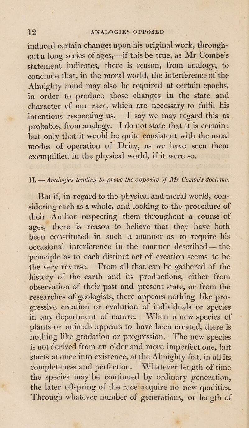 induced certain changes upon his original work, through¬ out a long series of ages,—if this be true, as Mr Combe’s statement indicates, there is reason, from analogy, to conclude that, in the moral world, the interference of the Almighty mind may also be required at certain epochs, in order to produce those changes in the state and character of our race, which are necessary to fulfil his intentions respecting us. I say we may regard this as probable, from analogy. I do not state that it is certain; but only that it would be quite consistent with the usual modes of operation of Deity, as we have seen them exemplified in the physical world, if it were so. II. — Analogies tending to prove the opposite of Mr Combe’s doctrine. But if, in regard to the physical and moral world, con¬ sidering each as a whole, and looking to the procedure of their Author respecting them throughout a course of ages, there is reason to believe that they have both been constituted in such a manner as to require his occasional interference in the manner described — the principle as to each distinct act of creation seems to be the very reverse. From all that can be gathered of the history of the earth and its productions, either from observation of their past and present state, or from the researches of geologists, there appears nothing like pro¬ gressive creation or evolution of individuals or species in any department of nature. When a new species of plants or animals appears to have been created, there is nothing like gradation or progression. The new species is not derived from an older and more imperfect one, but starts at once into existence, at the Almighty fiat, in all its completeness and perfection. Whatever length of time the species may be continued by ordinary generation, the later offspring of the race acquire no new qualities. Through whatever number of generations, or length of