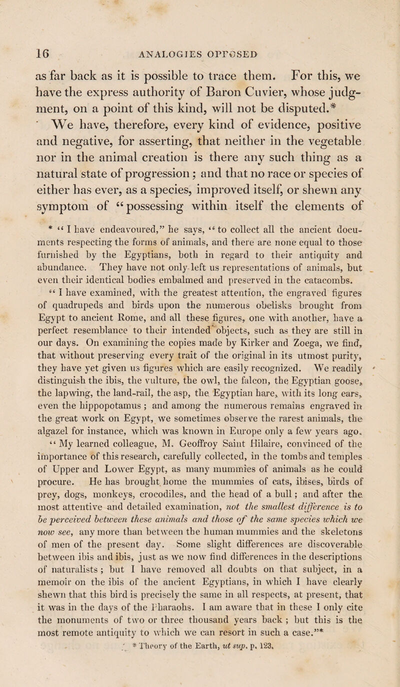 as far back as it is possible to trace them. For this, we have the express authority of Baron Cuvier, whose judg¬ ment, on a point of this kind, will not be disputed.* We have, therefore, every kind of evidence, positive and negative, for asserting, that neither in the vegetable nor in the animal creation is there any such thing as a natural state of progression ; and that no race or species of either has ever, as a species, improved itself, or shewn any symptom of “ possessing within itself the elements of * “ I have endeavoured,” he says, <6to collect all the ancient docu¬ ments respecting the forms of animals, and there are none equal to those furnished by the Egyptians, both in regard to their antiquity and abundance. They have not only left us representations of animals, but even their identical bodies embalmed and preserved in the catacombs. “ I have examined, with the greatest attention, the engraved figures of quadrupeds and birds upon the numerous obelisks brought from Egypt to ancient Rome, and all these figures, one with another, have a perfect resemblance to their intended* objects, such as they are still in our days. On examining the copies made by Kirker and Zoega, we find, that without preserving every trait of the original in its utmost purity, they have yet given us figures which are easily recognized. We readily distinguish the ibis, the vulture, the owl, the falcon, the, Egyptian goose, the lapwing, the land-rail, the asp, the, Egyptian hare, with its long ears, even the hippopotamus ; and among the numerous remains engraved in the great work on Egypt, we sometimes observe the rarest animals, the algazel for instance, which was known in Europe only a few years ago. “ My learned colleague, M. Geoffroy Saint Hilaire, convinced of the importance of this research, carefully collected, in the tombs and temples of Upper and Lower Egypt, as many mummies of animals as he could procure. He has brought home the mummies of cats, ibises, birds of prey, dogs, monkeys, crocodiles, and the head of a bull; and after the, most attentive and detailed examination, not the smallest difference is to be perceived between these animals and those of the same species which we now see, any more than between the human mummies and the skeletons of men of the present day. Some slight differences are discoverable between ibis and ibis, just as we now find differences in the descriptions of naturalists ; but I have removed all doubts on that subject, in a memoir on the ibis of the ancient Egyptians, in which I have clearly shewn that this bird is precisely the same in all respects, at present, that it was in the days of the Pharaohs. I am aware that in these I only cite the monuments of two or three thousand years back ; but this is the most remote antiquity to which we can resort in such a case.”* ‘ * Theory of the Earth, ut sup. p. 123.