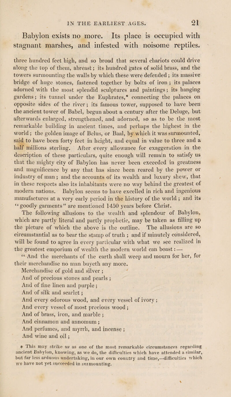 Babylon exists no more. Its place is occupied with stagnant marshes, and infested with noisome reptiles. three hundred feet high, and so broad that several chariots could drive along the top of them, abreast; its hundred gates of solid brass, and the towers surmounting the walls by which these were defended ; its massive bridge of huge stones, fastened together by bolts of iron ; its palaces adorned with the most splendid sculptures and paintings; its hanging gardens; its tunnel under the Euphrates,* connecting the palaces on opposite sides of the river; its famous tower, supposed to have been the ancient tower of Babel, begun about a century after the Deluge, but afterwards enlarged, strengthened, and adorned, so as to be the most remarkable building in ancient times, and perhaps the highest in the world; the golden image of Beilis, or Baal, by which it was surmounted, said to have been forty feet in height, and equal in value to three and a half millions sterling. After every allowance for exaggeration in the description of these particulars, quite enough will remain to satisfy us that the mighty city of Babylon has never been exceeded in greatness and magnificence by any that has since been reared by the power or industry of man ; and the accounts of its wealth and luxury shew, that in these respects also its inhabitants were no way behind the greatest of modern nations. Babylon seems to have excelled in rich and ingenious manufactures at a very early period in the history of the world; and its “goodly garments” are mentioned 1450 years before Christ. The following allusions to the wealth and splendour of Babylon, which are partly literal and partly prophetic, may be taken as filling up the picture of which the above is the outline. The allusions are so circumstantial as to bear the stamp of truth ; and if minutely considered, will be found to agree in every particular with what we see realized in the greatest emporium of wealth the modern world can boast: —- “ And the merchants of the earth shall weep and mourn for her, for their merchandise no man buyeth any more. Merchandise of gold and silver ; ' And of precious stones and pearls ; And of fine linen and purple ; And of silk and scarlet; And every odorous wood, and every vessel of ivory ; And every vessel of most precious wood; And of brass, iron, and marble ; And cinnamon and annomum ; And perfumes, and myrrh, and incense ; And wine and oil; % This may strike us as one of the most remarkable circumstances regai'ding ancient Babylon, knowing, as we do, the difficulties which have attended a similar, but far less arduous undertaking, in our own country and time,—difficulties which we have not yet succeeded in surmounting.