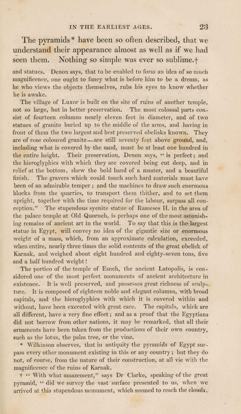 The pyramids* have been so often described, that we understand their appearance almost as well as if we had seen them. Nothing so simple was ever so sublime.f and statues. Denon says, that to be enabled to form an idea of so much magnificence, one ought to fancy what is before him to be a dream, as he who views the objects themselves, rubs his eyes to know whether he is awake. The village of Luxor is built on the site of ruins of another temple, not so large, but in better preservation. The most colossal parts con¬ sist of fourteen columns nearly eleven feet in diameter, and of two statues of granite buried up to the middle of the arms, and having in front of them the two largest and best preserved obelisks known. They are of rose coloured granite—are still seventy feet above ground, and, including what is covered by the sand, must be at least one hundred in the entire height. Their preservation, Denon says, “is perfect; and the hieroglyphics with which they are covered being cut deep, and in relief at the bottom, shew the bold hand of a master, and a beautiful finish. The gravers which could touch such hard materials must have been of an admirable temper ; and the machines to draw such enormous blocks from the quarries, to transport them thither, and to set them upright, together with the time required for the labour, surpass all con¬ ception.” The stupendous syenite statue of Rameses II. in the area of the palace temple at Old Quorneh, is perhaps one of the most astonish¬ ing remains of ancient art in the world. To say that this is the largest statue in Egypt, will convey no idea of the gigantic size or enormous weight of a mass, which, from an approximate calculation, exceeded, when entire, nearly three times the solid contents of the great obelisk of Karnak, and weighed about eight hundred and eighty-seven tons, five and a half hundred weight! The portico of the temple of Esneh, the ancient Latopolis, is con¬ sidered one of the most perfect monuments of ancient architecture in existence. It is well preserved, and possesses great richness of sculp¬ ture. It is composed of eighteen noble and elegant columns, with broad capitals, and the hieroglyphics with which it is covered within and without, have been executed with great care. The capitals, which are all different, have a very fine effect; and as a proof that the Egyptians did not borrow from other nations, it may be remarked, that all their ornaments have been taken from the productions of their own country, such as the lotus, the palm tree, or the vine. * Wilkinson observes, that in antiquity the pyramids of Egypt sur¬ pass every other monument existing in this or any country ; but they do not, of course, from the nature of their construction, at all vie with the magnificence of the ruins of Karnak. t “ With what amazement,” says Dr Clarke, speaking of the great pyramid, “ did we survey the vast surface presented to us, when we arrived at this stupendous monument, which seemed to reach the clouds,