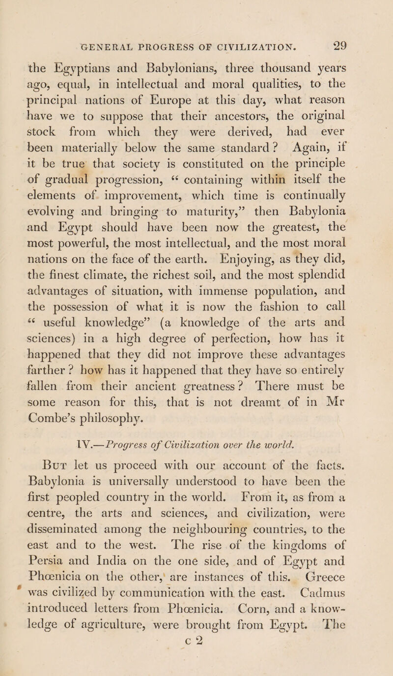 the Egyptians and Babylonians, three thousand years ago, equal, in intellectual and moral qualities, to the principal nations of Europe at this day, what reason have we to suppose that their ancestors, the original stock from which they were derived, had ever been materially below the same standard ? Again, it it be true that society is constituted on the principle of gradual progression, 66 containing within itself the elements of improvement, which time is continually evolving and bringing to maturity,” then Babylonia and Egypt should have been now the greatest, the most powerful, the most intellectual, and the most moral nations on the face of the earth. Enjoying, as they did, the finest climate, the richest soil, and the most splendid advantages of situation, with immense population, and the possession of what it is now the fashion to call 66 useful knowledge” (a knowledge of the arts and sciences) in a high degree of perfection, how has it happened that they did not improve these advantages farther ? how has it happened that they have so entirely fallen from their ancient greatness ? There must be some reason for this, that is not dreamt of in Mr Combe’s philosophy. 1Y.—Progress of Civilization over the world. But let us proceed with our account of the facts. Babylonia is universally understood to have been the first peopled country in the world. From it, as from a centre, the arts and sciences, and civilization, were disseminated among the neighbouring countries, to the east and to the west. The rise of the kingdoms of Persia and India on the one side, and of Egypt and Phoenicia on the other, are instances of this. Greece wras civilized by communication with the east. Cadmus introduced letters from Phoenicia. Corn, and a know¬ ledge of agriculture, were brought from Egypt. The c 2