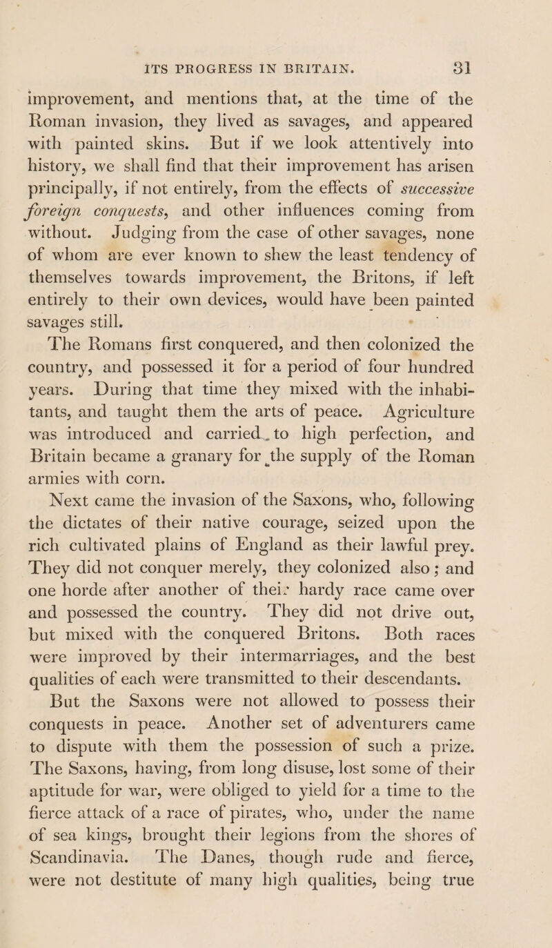 improvement, and mentions that, at the time of the Roman invasion, they lived as savages, and appeared with painted skins. Rut if we look attentively into history, we shall find that their improvement has arisen principally, if not entirely, from the effects of successive foreign conquests, and other influences coming from without. Judging from the case of other savages, none of whom are ever known to shew the least tendency of themselves towards improvement, the Britons, if left entirely to their own devices, would have been painted savages still. The Romans first conquered, and then colonized the country, and possessed it for a period of four hundred years. During that time they mixed with the inhabi¬ tants, and taught them the arts of peace. Agriculture was introduced and carried , to high perfection, and Britain became a granary for bthe supply of the Roman armies with corn. Next came the invasion of the Saxons, who, following the dictates of their native courage, seized upon the rich cultivated plains of England as their lawful prey. They did not conquer merely, they colonized also; and one horde after another of their hardy race came over and possessed the country. They did not drive out, but mixed with the conquered Britons. Both races were improved by their intermarriages, and the best qualities of each were transmitted to their descendants. But the Saxons were not allowed to possess their conquests in peace. Another set of adventurers came to dispute with them the possession of such a prize. The Saxons, having, from long disuse, lost some of their aptitude for w7ar, were obliged to yield for a time to the fierce attack of a race of pirates, who, under the name of sea kings, brought their legions from the shores of Scandinavia. The Danes, though rude and fierce, were not destitute of many high qualities, being true