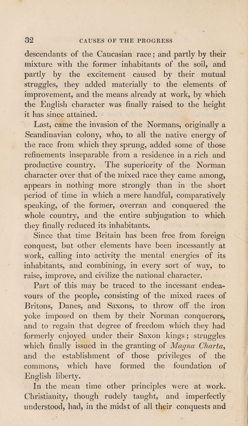 descendants of the Caucasian race; and partly by their mixture with the former inhabitants of the soil, and partly by the excitement caused by their mutual struggles, they added materially to the elements of improvement, and the means already at work, by which the English character was finally raised to the height it has since attained. Last, came the invasion of the Normans, originally a Scandinavian colony, who, to all the native energy of the race from which they sprung, added some of those refinements inseparable from a residence in a rich and productive country. The superiority of the Norman character over that of the mixed race they came among, appears in nothing more strongly than in the short period of time in which a mere handful, comparatively speaking, of the former, overran and conquered the whole country, and the entire subjugation to which they finally reduced its inhabitants. Since that time Britain has been free from foreign conquest, but other elements have been incessantly at work, calling into activity the mental energies of its inhabitants, and combining, in every sort of way, to raise, improve, and civilize the national character. Part of this may be traced to the incessant endea¬ vours of the people, consisting of the mixed races of Britons, Danes, and Saxons, to throw off the iron yoke imposed on them by their Norman conquerors, and to regain that degree of freedom which they had formerly enjoyed under their Saxon kings; struggles which finally issued in the granting of Magna Charta, and the establishment of those privileges of the commons, which have formed the foundation of English liberty. In the mean time other principles were at work. Christianity, though rudely taught, and imperfectly understood, had, in the midst of all their conquests and