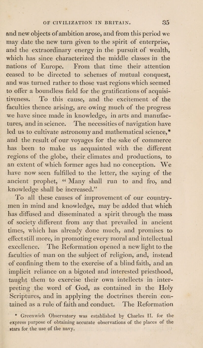 and new objects of ambition arose, and from this period we may date the new turn given to the spirit of enterprise, and the extraordinary energy in the pursuit of wealth, which has since characterized the middle classes in the nations of Europe. From that time their attention ceased to be directed to schemes of mutual conquest, and was turned rather to those vast regions which seemed to olfer a boundless field for the gratifications of acquisi¬ tiveness. To this cause, and the excitement of the faculties thence arising, are owing much of the progress we have since made in knowledge, in arts and manufac¬ tures, and in science. The necessities of navigation have led us to cultivate astronomy and mathematical science,* and the result of our voyages for the sake of commerce has been to make us acquainted v/ith the different regions of the globe, their climates and productions, to an extent of which former ages had no conception. We have now seen fulfilled to the letter, the saying of the ancient prophet, 44 Many shall run to and fro, and knowledge shall be increased.” To all these causes of improvement of our country¬ men in mind and knowledge, may be added that which has diffused and disseminated a spirit through the mass of society different from any that prevailed in ancient times, which has already done much, and promises to effectstill more, in promoting every moral and intellectual excellence. The Reformation opened a new light to the faculties of man on the subject of religion, and, instead of confining them to the exercise of a blind faith, and an implicit reliance on a bigoted and interested priesthood, taught them to exercise their own intellects in inter- preting the word of God, as contained in the Holy Scriptures, and in applying the doctrines therein con¬ tained as a rule of faith and conduct. The Reformation * Greenwich Observatory was established by Charles II. for the express purpose of obtaining accurate observations of the places of the stars for the use of the navy.