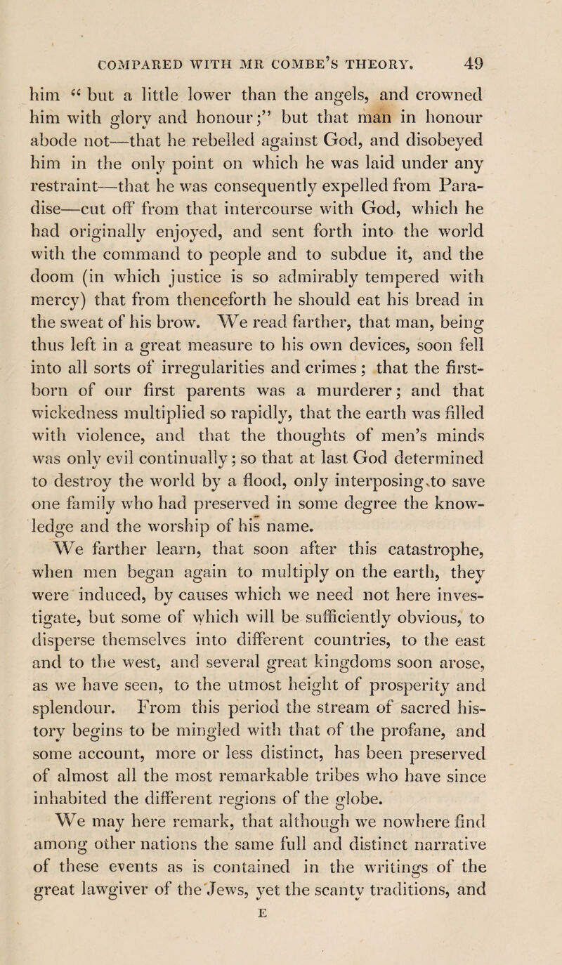 him 6i but a little lower than the angels, and crowned him with glory and honour;” but that man in honour abode not—that he rebelled against God, and disobeyed him in the only point on which he was laid under any restraint—that he was consequently expelled from Para¬ dise—cut off from that intercourse with God, which he had originally enjoyed, and sent forth into the world with the command to people and to subdue it, and the doom (in which justice is so admirably tempered with mercy) that from thenceforth he should eat his bread in the sweat of his brow. We read farther, that man, being thus left in a great measure to his own devices, soon fell into all sorts of irregularities and crimes; that the first¬ born of our first parents was a murderer; and that wickedness multiplied so rapidly, that the earth was filled with violence, and that the thoughts of men’s minds was only evil continually; so that at last God determined to destroy the world by a flood, only interposing .to save one family who had preserved in some degree the know¬ ledge and the worship of his name. We farther learn, that soon after this catastrophe, when men began again to multiply on the earth, they were induced, by causes which we need not here inves¬ tigate, but some of which will be sufficiently obvious, to disperse themselves into different countries, to the east and to the west, and several great kingdoms soon arose, as w7e have seen, to the utmost height of prosperity and splendour. From this period the stream of sacred his¬ tory begins to be mingled with that of the profane, and some account, more or less distinct, has been preserved of almost all the most remarkable tribes who have since inhabited the different regions of the globe. We may here remark, that although we nowhere find among other nations the same full and distinct narrative of these events as is contained in the writings of the great lawgiver of the Jews, yet the scanty traditions, and E