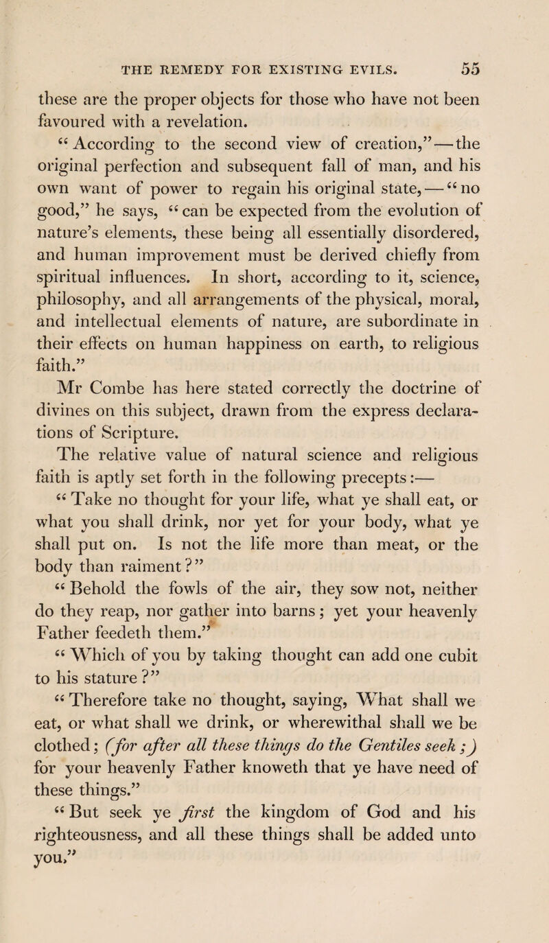 these are the proper objects for those who have not been favoured with a revelation. “ According to the second view of creation,”-—the original perfection and subsequent fall of man, and his own want of power to regain his original state, — “no good,” he says, “ can be expected from the evolution of nature’s elements, these being all essentially disordered, and human improvement must be derived chiefly from spiritual influences. In short, according to it, science, philosophy, and all arrangements of the physical, moral, and intellectual elements of nature, are subordinate in their effects on human happiness on earth, to religious faith.” Mr Combe has here stated correctly the doctrine of divines on this subject, drawn from the express declara¬ tions of Scripture. The relative value of natural science and religious faith is aptly set forth in the following precepts:— “ Take no thought for your life, what ye shall eat, or what you shall drink, nor yet for your body, what ye shall put on. Is not the life more than meat, or the body than raiment?” “ Behold the fowls of the air, they sow not, neither do they reap, nor gather into barns; yet your heavenly Father feedeth them.” “ Which of you by taking thought can add one cubit to his stature ?” “ Therefore take no thought, saying, What shall we eat, or what shall we drink, or wherewithal shall we be clothed; (for after all these things do the Gentiles seek ;) for your heavenly Father knoweth that ye have need of these things.” “ But seek ye first the kingdom of God and his righteousness, and all these things shall be added unto you,”