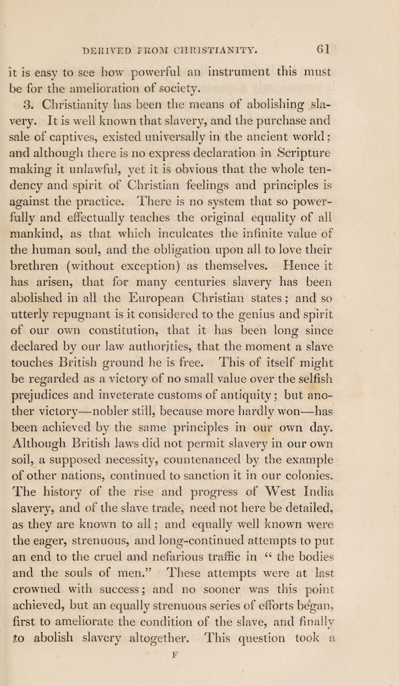 it is easy to see how powerful an instrument this must be for the amelioration of society. 3. Christianity has been the means of abolishing sla¬ very. It is well known that slavery, and the purchase and sale of captives, existed universally in the ancient world : and although there is no express declaration in Scripture making it unlawful, yet it is obvious that the whole ten¬ dency and spirit of Christian feelings and principles is against the practice. There is no system that so power¬ fully and effectually teaches the original equality of all mankind, as that which inculcates the infinite value of the human soul, and the obligation upon all to love their brethren (without exception) as themselves. Hence it has arisen, that for many centuries slavery has been abolished in all the European Christian states ; and so utterly repugnant is it considered to the genius and spirit of our own constitution, that it has been long since declared by our law authorities, that the moment a slave touches British ground he is free. This of itself might be regarded as a victory of no small value over the selfish prejudices and inveterate customs of antiquity; but ano¬ ther victory—nobler still, because more hardly won—has been achieved by the same principles in our own day. Although British laws did not permit slaveiy in our own soil, a supposed necessity, countenanced by the example of other nations, continued to sanction it in our colonies. The history of the rise and progress of West India slavery, and of the slave trade, need not here be detailed, as they are known to all; and equally well known were the eager, strenuous, and long-continued attempts to put an end to the cruel and nefarious traffic in a the bodies and the souls of men.” These attempts were at last crowned with success; and no sooner was this point achieved, but an equally strenuous series of efforts began, first to ameliorate the condition of the slave, and finally to abolish slavery altogether. This question took a F