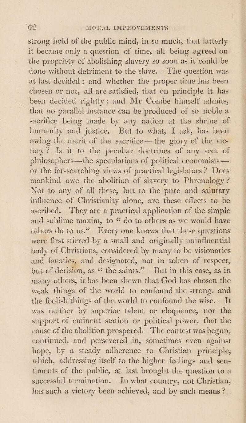 strong hold of the public mind, in so much, that latterly it became only a question of time, all being agreed on the propriety of abolishing slavery so soon as it could be done without detriment to the slave. The question was at last decided ; and whether the proper time has been chosen or not, all are satisfied, that on principle it has been decided rightly; and Mr Combe himself admits, that no parallel instance can be produced of so noble a sacrifice being made by any nation at the shrine of humanity and justice. But to what, I ask, has been owing the merit of the sacrifice — the glory of the vic¬ tory ? Is it to the peculiar doctrines of any sect of philosophers—the speculations of political economists — or the far-searching viewrs of practical legislators? Does mankind owe the abolition of slavery to Phrenology ? Not to any of all these, but to the pure and salutary influence of Christianity alone, are these effects to be ascribed. They are a practical application of the simple and sublime maxim, to 66 do to others as we would have others do to us.” Every one knows that these questions were first stirred by a small and originally uninfluential body of Christians, considered by many to be visionaries and fanatics, and designated, not in token of respect, but of derision, as “ the saints.” But in this case, as in many others, it has been shewn that God has chosen the weak things of the world to confound the strong, and the foolish things of the world to confound the wise. It was neither by superior talent or eloquence, nor the support of eminent station or political power, that the cause of the abolition prospered. The contest was begun, continued, and persevered in, sometimes even against hope, by a steady adherence to Christian principle, which, addressing itself to the higher feelings and sen¬ timents of the public, at last brought the question to a successful termination. In what country, not Christian, has such a victory been achieved, and by such means ?