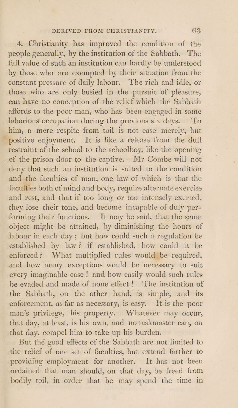 4. Christianity has improved the condition of the people generally, by the institution of the Sabbath. The full value of such an institution can hardly be understood by those who are exempted by their situation from the constant pressure of daily labour. The rich and idle, or those who are only busied in the pursuit of pleasure, can have no conception of the relief which the Sabbath affords to the poor man, who has been engaged in some laborious occupation during the previous six days. To him, a mere respite from toil is not ease merely, but positive enjoyment. It is like a release from the dull restraint of the school to the schoolboy, like the opening of the prison door to the captive. Mr Combe will not deny that such an institution is suited to the condition and the faculties of man, one law of which is that the faculties both of mind and body, require alternate exercise and rest, and that if too long or too intensely exerted, they lose their tone, and become incapable of duly per¬ forming their functions. It may be said, that the same object might be attained, by diminishing the hours of labour in each day; but how could such a regulation be established by law ? if established, how could it be enforced ? What multiplied rules would be required, and how many exceptions would be necessary to suit every imaginable case ! and how easily would such rules be evaded and made of none effect ! The institution of the Sabbath, on the other hand, is simple, and its enforcement, as far as necessary, is easy. It is the poor man’s privilege, his property. Whatever may occur, that day, at least, is his own, and no taskmaster can, on that day, compel him to take up his burden. But the ffood effects of the Sabbath are not limited to O the relief of one set of faculties, but extend farther to providing employment for another. It has not been ordained that man should, on that day, be freed from bodily toil, in order that he may spend the time in