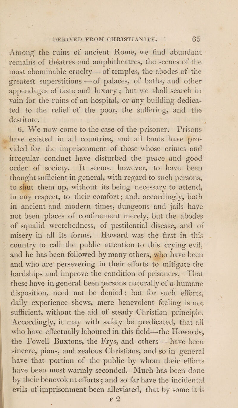 Among the ruins of ancient Rome, we find abundant remains of theatres and amphitheatres, the scenes of the most abominable cruelty— of temples, the abodes of the greatest superstitions-—of palaces, of baths, and other appendages of taste and luxury ; but we shall search in vain for the ruins of an hospital, or any building dedica¬ ted to the relief of the poor, the suffering, and the destitute. 6. We now come to the case of the prisoner. Prisons have existed in all countries, and all lands have pro¬ vided for the imprisonment of those whose crimes and irregular conduct have disturbed the peace and good order of society. It seems, however, to have been thought sufficient in general, with regard to such persons, to shut them up, without its being necessary to attend, in any respect, to their comfort; and, accordingly, both in ancient and modern times, dungeons and jails have not been places of confinement merely, but the abodes of squalid wretchedness, of pestilential disease, and of misery in all its forms. Howard was the first in this country to call the public attention to this crying evil, and he has been followed by many others, who have been and who are persevering in their efforts to mitigate the hardships and improve the condition of prisoners. That these have in general been persons naturally of a humane disposition, need not be denied; but for such efforts, daily experience shewrs, mere benevolent feeling is not sufficient, without the aid of steady Christian principle. Accordingly, it may with safety be predicated, that all who have effectually laboured in this field—the Howards, the Fovrell Buxtons, the Frys, and others — have been sincere, pious, and zealous Christians, and so in general have that portion of the public by whom their efforts have been most warmly seconded. Much has been done by their benevolent efforts ; and so far have the incidental evils of imprisonment been alleviated, that by some it is f 2
