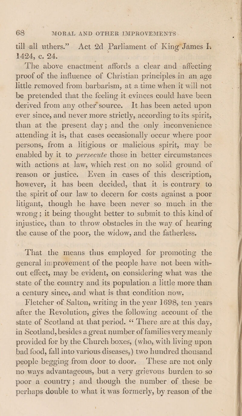 till all uthers.” Act *2(1 Parliament of King James L 1424, c. 24. The above enactment affords a clear and affecting proof of the influence of Christian principles in an age little removed from barbarism, at a time when it will not be pretended that the feeling it evinces could have been derived from any other source. It has been acted upon ever since, and never more strictly, according to its spirit, than at the present day; and the only inconvenience attending it is, that cases occasionally occur where poor persons, from a litigious or malicious spirit, may be enabled by it to persecute those in better circumstances with actions at lav/, which rest on no solid ground of reason or justice. Even in cases of this description, however, it has been decided, that it is contrary to the spirit of our lawr to decern for costs against a poor litigant, though he have been never so much in the wrong; it being thought better to submit to this kind of injustice, than to throw obstacles in the way of hearing the cause of the poor, the widow, and the fatherless. That the means thus employed for promoting the general improvement of the people have not been with¬ out effect, may be evident, on considering what was the state of the country and its population a little more than a century since, and what is that condition now. Fletcher of Salton, writing in the year 1698, ten years after the Revolution, gives the following account of the state of Scotland at that period. “ There are at this day, in Scotland, besides a great number of families very meanly provided for by the Church boxes, (who, with living upon bad food, fall into various diseases,) two hundred thousand people begging from door to door. These are not only no ways advantageous, but a very grievous burden to so poor a country ; and though the number of these be perhaps double to what it was formerly, by reason of the